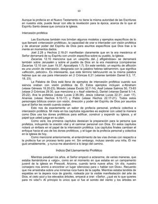 10 
 
Aunque la profecía en el Nuevo Testamento no tiene la misma autoridad de las Escrituras
en nuestra vida, puede llevar con ella la revelación para la época, acerca de lo que el
Espíritu Santo desea que conozca la Iglesia.
Intercesión profética
Las Escrituras también nos brindan algunos modelos y ejemplos específicos de lo
que llamaré «intercesión profética», la capacidad de orar e interceder con visión profética
y de alcanzar poder del Espíritu de Dios para asuntos específicos que Dios trae a la
mente en momentos dados.
Joel 2.28 y Hechos 2.16-21 manifiestan claramente que en la era mesiánica el
Señor derramará de su Espíritu con unción específica sobre su pueblo, la Iglesia.
Zacarías 12.10 menciona que un «espíritu del...] afligiéndose» se derramará
también sobre Jerusalén y sobre el pueblo de Dios en la era mesiánica (compárense
Zacarías 12.10 con Juan 19.37; Apocalipsis 1.7). En este sentido, un espíritu de aflicción
es una unción de intercesión, designada con la palabra hebrea takhammim, que significa
«aflicción, petición». Es interesante, que este término takhcuiunitn es la misma palabra
hebrea que se usa para intercesión en 2 Crónicas 6.21 (véanse también Daniel 9.3, 17,
18, 23).
La Palabra de Dios está llena de ejemplos de intercesión profética cuando sus
siervos oraban con visión profética de Él. Estos ejemplos incluyen a Abraham
(véase Génesis 18.20-23), Moisés (véase Éxodo 32.7-14), Asaf (véase Salmos 50, 73-83
|véase 2 Crónicas 29.30, que menciona a « Asaf vidente»]), Daniel (véanse Daniel 9.1-4,
20-22), Ana la profetiza (véase Lucas 2.36-38), Jesús (véanse Lucas 22.31; Juan 17),
Ananias (véase Hechos 9.10-17) y Pablo (véase Hechos 22.17-21). Todos estos
personajes bíblicos oraron con visión, dirección y poder del Espíritu de Dios por asuntos
que el Señor les reveló cuando oraban.
Esto nos da exactamente un sabor de profecía personal, profecía colectiva e
intercesión profética. Mi meta en los capítulos siguientes es explorar con usted la manera
como Dios usa los dones proféticos para edificar, construir y expandir su Iglesia, y el
papel que usted juega en su plan.
Como verá, los primeros capítulos destacan la preparación para la persona que
profetiza, incluyendo la oración vital y el caminar personal con Dios. En estos capítulos
notará un énfasis en el papel de la intercesión profética. Los capítulos finales cambian el
enfoque hacia el uso de los dones proféticos, y el lugar de la profecía personal y colectiva
en la Iglesia de hoy.
Como mencioné anteriormente, el entendimiento de las vías divinas con respecto a
la profecía fue un proceso lento para mí. Sin embargo, incluso siendo una niña, Él me
guió amablemente, y nunca me abandonó a lo largo del camino.
Indicio Del Llamamiento Profético
Mientras pasaban los años, el Señor empezó a aclararme, de varias maneras, que
estaba llamándome a «algo», como en el momento en que estaba en un campamento
juvenil de la iglesia en Prescott, Arizona, cuando tenía nueve años. Un día, nuestro
consejero nos animó a encontrar un lugar silencioso para « hablar con Dios». Recuerdo
que me arrastraba sobre una inmensa roca fuera de la capilla. Mientras estaba tendida de
espaldas en la áspera roca de granito, rodeada por la visible manifestación del arte de
Dios, el cielo azul y los elevados árboles, empecé a orar: «Señor, ¿qué es lo que quieres
para mi vida?» Al principio lo único que oí fue el sonido del viento y los árboles en
 
