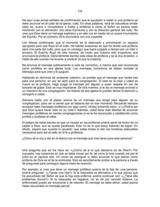 118 
 
He aquí unas pocas señales de confirmación que le ayudarán a saber si una profecía se
debe anunciar en el culto de la iglesia: culto. En otras palabras, será de naturaleza similar
(esto es, suave y consoladora o fuerte y enfática) a cómo el Señor se parece estar
moviendo con la adoración, con otras Escrituras y con la dirección general del culto. No
creo que Dios daría un mensaje explosivo y en alta voz en medio de un suave movimiento
del Espíritu. Por el contrario, Él lo anunciaría con una vocesilla.
Los líderes confirmarán que el momento es el adecuado y encontrarán un espacio
apropiado para que fluya en el culto. Ha habido ocasiones en que he tenido una profecía
para una parte del culto, pero que no conseguí que fuera juzgada a tiempo por un líder o
anciano. El Espíritu fluyó de otra manera, de modo que hubiera sido inoportuno que
anunciara la profecía. Generalmente escribo esta clase de profecía y se la doy al pastor, o
hablo de ella cuando me levanto a predicar (si soy la oradora).
No anuncio el mensaje públicamente si este es correctivo, a menos que sea reconocida
como profetisa en esa iglesia local. Los mensajes correctivos se deben someter al
liderazgo para que oren y lo juzguen.
Hablando en términos de ambiente colectivo, es posible que el mensaje que recibe sea
para una persona, en vez de serlo para la congregación. Si este es el caso y usted es
nuevo en la profecía, haga juzgar el mensaje por alguien a quien respete en vez de
lanzarlo de golpe. Esto es muy importante. De otra manera, si le da un mensaje erróneo a
un miembro de una congregación, los líderes de esa iglesia le pueden llamar la atención y
corregirlo a usted.
Siempre hablo con el pastor acerca de un mensaje que tenga para alguien de su
congregación, para ver si siente que se debería dar en ese momento. Recuerde siempre
empezar tales mensajes proféticos con algo como: «Estoy sintiendo esto», o «¿Podría ser
que Dios quiera hacer esto en su vida?» Además, usted tiene más libertad de anunciar
mensajes proféticos en ciertas congregaciones si se le ha reconocido y establecido como
profeta o profetisa en ellas.
El peligro de estas pautas es que un novato en las profecías podría sentir tal temor de no
captar a Dios, que se quede paralizado. Esto no es lo que estoy tratando de lograr. En
efecto, espero que suceda lo opuesto: que estas líneas le den las fronteras adecuadas
necesarias para dar el salto en la fe y profetizar.
¿Cómo sé si voy a dar en el blanco con el mensaje que creo tener para esta persona?
Una pregunta que se me hace es: «¿Cómo sé si lo que discierno es de Dios?» Por
supuesto, hay ocasiones en que se debe mover por fe, tal como lo hice cuando oré por el
judío en el capítulo dos. Un modo de averiguar si debo anunciar lo que pienso como
profecía de Dios es el de la entrevista. Esto es sencillamente probar a la persona a través
de preguntas para conseguir alguna clase de reacción.
Por ejemplo, si cree que tiene un mensaje profético acerca de la hija de ,una persona,
podría preguntar: «¿Tienes una hija?» Si la respuesta es afirmativa y lo que piensa que
ha escuchado del Señor es que la hija está enferma, podría continuar con: «¿Tiene ella
problemas físicos?» Si la respuesta es negativa, no se dé por vencido todavía. La
enfermedad puede ser emocional o de relación. El mensaje se debe afinar; usted podría
haber escuchado un mensaje parcial.
 