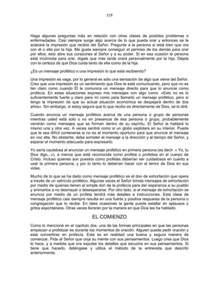 119 
 
Haga algunas preguntas más en relación con otras clases de posibles problemas o
enfermedades. Casi siempre surge algo acerca de lo que pueda orar y entonces se le
aclarará la impresión que recibió del Señor. Pregunte a la persona si está bien que ore
con él o ella por la hija. Me gusta siempre conseguir el permiso de los demás para orar
por ellos; esto abre sus corazones al Señor y a su poder. Si en esa ocasión la persona
está incómoda para orar, dígale que más tarde orará personalmente por la hija. Déjela
con la certeza de que Dios cuida tanto de ella como de la hija.
¿Es un mensaje profético o una impresión lo que está recibiendo?
Una impresión es vaga, por lo general es sólo una sensación de algo que viene del Señor.
Creo que una impresión es un sentimiento que Dios le está comunicando, pero que no es
tan claro como cuando Él le comunica un mensaje directo para que lo anuncie como
profecía. En estas situaciones expreso mis mensajes con algo como: «Esto no es lo
suficientemente fuerte y claro para mí como para llamarlo un mensaje profético, pero sí
tengo la impresión de que su actual situación económica se despejará dentro de dos
años». Sin embargo, si estoy segura que lo que recibo es directamente de Dios, se lo diré.
Cuando anuncia un mensaje profético acerca de una persona o grupo de personas
mientras usted está solo o no en presencia de esa persona o grupo, probablemente
vendrán como mensajes que se forman dentro de su espíritu. El Señor le hablará lo
mismo una y otra vez. A veces sentirá como si un globo explotara en su interior. Puede
que le sea difícil contenerse si no es el momento oportuno para que anuncie el mensaje
en voz alta. No obstante, debe someter el mensaje a la dirección y al tiempo del Señor, y
esperar el momento adecuado para expresarlo.
Yo sería cautelosa al anunciar un mensaje profético en primera persona (es decir: « Yo, tu
Dios digo...»), a menos que esté reconocida como profeta o profetisa en el cuerpo de
Cristo. Incluso quienes son puestos como profetas deberían ser cuidadosos en cuanto a
usar la primera persona, y por lo tanto lo deberían hacer con el temor de Dios en sus
vidas.
Mucho de lo que se ha dado como mensaje profético es el don de exhortación que opera
a través de un vehículo profético. Algunas veces el Señor brinda mensajes de exhortación
por medio de quienes tienen el simple don de la profecía para dar esperanza a su pueblo
y animarlos a no desmayar o desesperarse. Por otro lado, si el mensaje de exhortación se
anuncia por medio de un profeta tendrá más detalles e instrucciones. Esta clase de
mensaje profético casi siempre resulta en una fuerte y positiva respuesta de la persona o
congregación que lo recibe. En tales ocasiones la gente puede estallar en aplausos o
gritos espontáneos. Otras veces llorarán por la manera en que Dios les ha hablado.
EL COMIENZO
Como lo mencioné en el capítulo dos, una de las formas principales en que las personas
empiezan a profetizar es durante los momentos de oración. Alguien puede pedir oración y
esta convertirse en profecía. Esta es en realidad una buena y segura manera de
comenzar. Pida al Señor que unja su mente con sus pensamientos. Luego crea que Dios
lo hace, y a medida que ora expulse los detalles que escucha en sus pensamientos. Si
tiene que hacerlo, deténgase y utilice el método de la entrevista que describí
anteriormente.
 