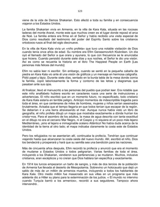 123 
 
viene de la vida de Demos Shakarian. Esto afectó a toda su familia y en consecuencia
viajaron a los Estados Unidos.
La familia Shakarian vivía en Armenia, en la villa de Kara Kala, situada en las rocosas
laderas del monte Ararat, monte este que muchos creen es el lugar donde reposó el arca
de Noé. La familia entera era firme en el Señor y había recibido una visita especial de
Dios como resultado del testimonio del poder del Espíritu Santo sobre los cristianos
ortodoxos rusos al final del siglo diecinueve.
En la villa de Kara Kala vivía un «niño profeta» que tuvo una notable visitación de Dios
cuando tenía once años de edad. Su nombre era Efim Gerasemovitch Klubniken. Un día
oyó el llamado del Señor a que orara y ayunara, lo que con frecuencia se le anunciaba
que hiciera. Cuando persistió durante siete días y sus noches, el Señor le dio una visión.
Así es como se recuenta la historia en el libro The Happiest People on Earth [Las
personas más felices del mundo]:
Efim no sabía leer ni escribir. Sin embargo, cuando se sentó en la pequeña cabaña de
piedra en Kara Kala vio ante él una visión de gráficos y un mensaje en hermosa caligrafía.
Pidió papel y lápiz. Durante siete días, sentado en la burda tabla de la mesa donde comía
la familia, copió laboriosamente la forma y contorno de las letras y diagramas que
pasaban ante sus ojos.
Al finalizar, llevó el manuscrito a las personas del pueblo que podían leer. Era notable que
este niño analfabeto hubiera escrito en caracteres rusos una serie de instrucciones y
advertencias. El niño escribió que en un momento futuro, no especificado, todo cristiano
de Kara Kala estaría en terrible peligro. Anticipó momentos de indescriptible tragedia para
toda el área, en que centenares de miles de hombres, mujeres y niños serían asesinados
brutalmente. Avisaba que el tiempo llegaría en que todos tenían que escapar de la región.
Se deberían ir a una tierra atravesando el mar. Aunque nunca había visto un libro de
geografía, el niño profeta dibujó un mapa que mostraba exactamente a dónde huirían los
cristia¬nos. Para el asombro de los adultos, la masa de agua descrita con tanta exactitud
en el dibujo no era el cercano Mar Negro, ni el Caspio y ni siquiera el un poco más lejano
Mediterráneo, ¡sino el lejano e inimaginable océano Atlántico! No había duda acerca de la
identidad de la tierra al otro lado; el mapa indicaba claramente la costa este de Estados
Unidos.
Pero los refugiados no se asentarían allí, continuaba la profecía. Tendrían que continuar
viajando hasta que alcanzaran la costa oeste del nuevo mundo. Allí, escribió el niño, Dios
los bendecirá y prosperará y hará que su semilla sea una bendición para las naciones.
Más de cincuenta años después, Efim recordó la profecía y anunció que era el momento
de mudarse a Estados Unidos o todos peligrarían. Varias familias de toda el área,
incluyendo a los Shakarian, vendieron sus pertenencias y se mudaron. Muchos, inclusive
cristianos, eran escépticos y no creían que Dios hablara tan específica y exactamente.
En 1914 los turcos empezaron un baño de sangre, y más de dos tercios de la población
de Armenia fue llevada al desierto de Mesopotamia. Sobrevino un holocausto que dejó un
saldo de más de un millón de armenios muertos, incluyendo a todos los habitantes de
Kara Kala. Otro medio millón fue masacrado en sus villas en un programa que más
adelante dio a Hitler su plano para la exterminación de los judíos. « El mundo no intervino
cuando Turquía barrió a los armenios», recordó a sus seguidores. Tampoco ahora
intervendrá .
 