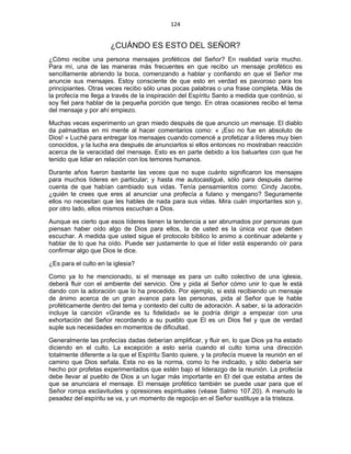 124 
 
¿CUÁNDO ES ESTO DEL SEÑOR?
¿Cómo recibe una persona mensajes proféticos del Señor? En realidad varía mucho.
Para mí, una de las maneras más frecuentes en que recibo un mensaje profético es
sencillamente abriendo la boca, comenzando a hablar y confiando en que el Señor me
anuncie sus mensajes. Estoy consciente de que esto en verdad es pavoroso para los
principiantes. Otras veces recibo sólo unas pocas palabras o una frase completa. Más de
la profecía me llega a través de la inspiración del Espíritu Santo a medida que continúo, si
soy fiel para hablar de la pequeña porción que tengo. En otras ocasiones recibo el tema
del mensaje y por ahí empiezo.
Muchas veces experimento un gran miedo después de que anuncio un mensaje. El diablo
da palmaditas en mi mente al hacer comentarios como: « ¡Eso no fue en absoluto de
Dios! » Luché para entregar los mensajes cuando comencé a profetizar a líderes muy bien
conocidos, y la lucha era después de anunciarlos si ellos entonces no mostraban reacción
acerca de la veracidad del mensaje. Esto es en parte debido a los baluartes con que he
tenido que lidiar en relación con los temores humanos.
Durante años fueron bastante las veces que no supe cuánto significaron los mensajes
para muchos líderes en particular; y hasta me autocastigué, sólo para después darme
cuenta de que habían cambiado sus vidas. Tenía pensamientos como: Cindy Jacobs,
¿quién te crees que eres al anunciar una profecía a fulano y mengano? Seguramente
ellos no necesitan que les hables de nada para sus vidas. Mira cuán importantes son y,
por otro lado, ellos mismos escuchan a Dios.
Aunque es cierto que esos líderes tienen la tendencia a ser abrumados por personas que
piensan haber oído algo de Dios para ellos, la de usted es la única voz que deben
escuchar. A medida que usted sigue el protocolo bíblico lo animo a continuar adelante y
hablar de lo que ha oído. Puede ser justamente lo que el líder está esperando oír para
confirmar algo que Dios le dice.
¿Es para el culto en la iglesia?
Como ya lo he mencionado, si el mensaje es para un culto colectivo de una iglesia,
deberá fluir con el ambiente del servicio. Ore y pida al Señor cómo unir lo que le está
dando con la adoración que lo ha precedido. Por ejemplo, si está recibiendo un mensaje
de ánimo acerca de un gran avance para las personas, pida al Señor que le hable
proféticamente dentro del tema y contexto del culto de adoración. A saber, si la adoración
incluye la canción «Grande es tu fidelidad» se le podría dirigir a empezar con una
exhortación del Señor recordando a su pueblo que El es un Dios fiel y que de verdad
suple sus necesidades en momentos de dificultad.
Generalmente las profecías dadas deberían amplificar, y fluir en, lo que Dios ya ha estado
diciendo en el culto. La excepción a esto sería cuando el culto toma una dirección
totalmente diferente a la que el Espíritu Santo quiere, y la profecía mueve la reunión en el
camino que Dios señala. Esta no es la norma, como lo he indicado, y sólo debería ser
hecho por profetas experimentados que estén bajo el liderazgo de la reunión. La profecía
debe llevar al pueblo de Dios a un lugar más importante en El del que estaba antes de
que se anunciara el mensaje. El mensaje profético también se puede usar para que el
Señor rompa esclavitudes y opresiones espirituales (véase Salmo 107.20). A menudo la
pesadez del espíritu se va, y un momento de regocijo en el Señor sustituye a la tristeza.
 