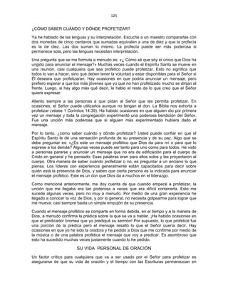 125 
 
¿CÓMO SABER CUÁNDO Y DÓNDE PROFETIZAR?
Ya he hablado de las lenguas y su interpretación. Escuché a un maestro compararlas con
dos monedas de cinco centavos que sumadas equivalen a una de diez y que la profecía
es la de diez. Las dos suman lo mismo. La profecía puede ser más poderosa si
permanece sola, pero las lenguas necesitan interpretación.
Una pregunta que se me formula a menudo es: «¿ Cómo sé que soy el único que Dios ha
ungido para anunciar el mensaje?» Muchas veces cuando el Espíritu Santo se mueve en
una reunión, casi cualquiera que sea profético puede profetizar. Esto no significa que
todos lo van a hacer, sino que deben tener la voluntad y estar disponibles para el Señor si
Él deseara que profetizaran. Hay ocasiones en que podría anunciar un mensaje, pero
prefiero esperar a que los más jóvenes que yo que no han profetizado mucho se dirijan al
frente. Luego, si hay algo más qué decir, le hablo el resto de lo que creo que el Señor
quiere expresar.
Aliento siempre a las personas a que pidan al Señor que les permita profetizar. En
ocasiones, el Señor puede utilizarlos aunque no tengan el don. La Biblia nos exhorta a
profetizar (véase 1 Corintios 14.39). Ha habido ocasiones en que alguien dio por primera
vez un mensaje y toda la congregación experimentó una poderosa bendición del Señor.
Fue una unción más poderosa que si alguien más experimentado hubiera dado el
mensaje.
Por lo tanto, ¿cómo saber cuándo y dónde profetizar? Usted puede confiar en que el
Espíritu Santo le dé una sensación profunda de su presencia y de su paz. Algo que se
debe preguntar es: «¿Es este un mensaje profético que Dios da para mí o para que lo
exprese a los demás? Algunas veces puede ser tanto para uno como para todos. He visto
a personas pararse y anunciar un mensaje que no era de edificación para el cuerpo de
Cristo en general y he pensado: Esas palabras eran para ellos solos y las proyectaron al
cuerpo. Otra manera de saber cuándo profetizar o no, es preguntar a un anciano lo que
piensa. Los líderes con experiencia generalmente están capacitados para decir sobre
quién está la presencia de Dios, y saben que cierta persona es la indicada para anunciar
el mensaje profético. Este es un don que Dios da a muchos en el liderazgo.
Como mencioné anteriormente, me doy cuenta de que cuando empecé a profetizar, la
unción que me llegaba era tan poderosa a veces que era difícil contenerla. Esto me
sucede algunas veces, pero no muy a menudo. Por medio de una gran experiencia he
llegado a conocer la voz de Dios, y por lo general, no necesita golpearme para lograr que
me mueva; casi siempre basta un simple empujón de su presencia.
Cuando el mensaje profético se comparte en forma debida, en el tiempo y a la manera de
Dios, a menudo confirma la prédica sobre la que se va a hablar. ¡Ha habido ocasiones en
que el predicador bromea que yo prediqué su sermón! Por supuesto, lo que profeticé fue
una porción de la prédica pero el mensaje resaltó lo que el Señor quería decir. Hay
ocasiones en que yo he sido la oradora y he pedido a Dios que me confirme por medio de
la música o de una palabra profética el mensaje que voy a predicar. Es asombroso que
esto ha sucedido muchas veces justamente cuando lo he pedido.
SU VIDA PERSONAL DE ORACIÓN
Un factor crítico para cualquiera que va a ser usado por el Señor para profetizar es
asegurarse de que su vida de oración y el tiempo con las Escrituras permanezcan en
 
