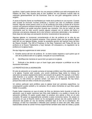 126 
 
equilibrio. Usted puede siempre decir de una persona profética que está empapada de la
Palabra de Dios. Hay riqueza para el don profético de una persona cuando este es
mejorado generosamente con las Escrituras. Esta es una gran salvaguarda contra el
engaño.
A veces el Espíritu Santo se manifestará por medio de la profecía en una reunión. Cuando
esto sucede se anuncian muchas profecías y muchos que casi no profetizan pueden
hacerlo. Algunas veces parece como un río de profecías que brota a través de la reunión
cuando una persona empieza donde la última terminó. El canto del Señor (un espontáneo
cántico profético) se puede escuchar durante ese momento. Uno de los cultos de más
movimiento que he visto ocurrió cuando alguien empezó con el cántico del Señor y
entonces una persona después de la otra tomaron versículos adicionales y los cantaron.
Esta clase de culto deja una sensación de temor reverencial en las personas.
Algunas iglesias no incorporan corrientemente el don de profecía en la vida de sus
congregaciones, pero les gustaría empezar. Para quienes creen que les gustaría liberar
este don en sus iglesias locales, revisen la excelente sección del capítulo trece del libro
de Wayne Grudem, The Gift of Prophecy in the New Testament and Today [El don de
profecía en el Nuevo Testamento y hoy], llamado «El entusiasmo y la regulación de la
profecía en la iglesia local».
He aquí algunas sugerencias en este campo:
1. Enseñe acerca del don de profecía. Si no tiene dudas respecto a qué quiere que el
don de la profecía obre en su iglesia, inclúyalo en sus enseñanzas.
2. Identifique las maneras en que el don ya opera en la iglesia.
3. Estimule a los demás a que un buen lugar para empezar a profetizar es en las
reuniones informales.
LO PROFÉTICO EN LA ADORACIÓN
El culto de adoración en sí puede sumarse al mensaje profético que Dios está expresando
a la iglesia. Cuando esto sucede, una unción poderosa llega sobre la música. La
adoración se acelera rápidamente dentro del corazón de la gente. Por ejemplo, si el Señor
está diciendo a su pueblo: «No temáis», y se entona un cántico que proclame esas
palabras, la vida emana en quienes cantan. Les dará una fe especial. No hay temor,
porque Dios está con ellos a través de sus pruebas.
Un cántico particular será profético para la iglesia local por períodos específicos. La
congregación puede cantarlo y no cansarse. Es en estos momentos en que Dios quiere
hablar a su pueblo.
Puede haber ocasiones en que el poder de Dios se derrama tanto durante el culto de
adoración, que el pastor reconoce que Dios está hablando a su pueblo a través de la
adoración profética. El pastor puede elegir no predicar sino adorar a Dios en el culto
completo. Mi pastor es especialmente sensible a estos momentos kairos. He estado en
reuniones en que el Espíritu Santo se ha acongojado porque ese día quería recibir la
adoración del pueblo en vez de tenerlos sentados bajo el don de la enseñanza. Sin
embargo, el líder fue insensible e inflexible para cambiar el orden del culto. Más cultos
tradicionales donde se cantan himnos experimentan también esta clase de visitas y quizás
 