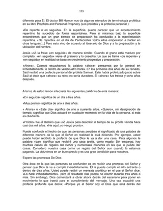129 
 
diferente para Él. El doctor Bill Hamon nos da algunos ejemplos de terminología profética
en su libro Prophets and Personal Prophecy (Los profetas y la profecía personal ):
«De repente o en seguida». En la superficie, puede parecer que un acontecimiento
repentino ha sucedido de forma espontánea. Pero si miramos bajo la superficie
encontramos que un gran tiempo de preparación ha conducido a la manifestación
repentina. «De repente» en el día de Pentecostés todos ellos empezaron a hablar en
otras lenguas[...] Pero esto vino de acuerdo al itinerario de Dios y a la preparación y la
ubicación del hombre.
Jesús usó la frase «en seguida» de manera similar. Cuando el grano está maduro por
completo, «en seguida» viene el granjero y lo cosecha. Lo que se llama «de repente» y
«en seguida» en realidad se basa en crecimiento progresivo y preparación.
«Ahora». Cuando escuchamos la palabra «ahora» pensamos por lo general en
inmediatamente, o dentro de veinticuatro horas. En los primeros dos años de su reinado,
Saúl recibió una profecía personal del profeta Samuel. Este había profetizado juicio sobre
Saúl al decir que «ahora» su reino no sería duradero. El «ahora» fue treinta y ocho años
después.
A la luz de esto Hamon interpreta las siguientes palabras de esta manera:
«En seguida» significa de un día a tres años.
«Muy pronto» significa de uno a diez años.
« Ahora» o «Este día» significa de uno a cuarenta años. «Quiero», sin designación de
tiempo, significa que Dios actuará en cualquier momento en la vida de la persona, si esta
es obediente.
«Pronto» fue el término que usó Jesús para describir el tiempo de su pronta venida hace
casi dos mil años. «He aquí, yo vengo pronto».
Puede confundir el hecho de que las personas perciban el significado de una palabra de
diferente manera de la que el Señor en realidad la está diciendo. Por ejemplo, usted
puede haber recibido la profecía de que Dios le va a dar una casa. Para algunos la
palabra «dar» significa que recibirá una casa gratis, como regalo. Sin embargo, hay
muchas clases de regalos del Señor y numerosas maneras en las que le puede dar
cosas. Considero nuestra casa como un regalo del Señor aun cuando la estamos
pagando. La obtuvimos en un buen precio y es una gran bendición para nosotros.
Espere las promesas De Dios
Otra área en la que las personas se confunden es en recibir una promesa del Señor y
pensar que Dios la va a cumplir inmediatamente. Él la puede cumplir el año entrante o
dentro de diez años. Usted puede recibir un mensaje profético en el que el Señor dice:
«Lo haré inmediatamente», pero el resultado real podría no ocurrir durante tres años o
más. Sin embargo, Dios comenzará a obrar ahora detrás del escenario para poner en
movimiento lo que traerá para el cumplimiento del mensaje. Una vez escuché una
profecía profunda que decía: «Porque yo el Señor soy el Dios que está detrás del
 