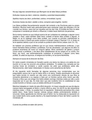 135 
 
He aquí algunas características que Blomgren da de tales falsos profetas:
Actitudes impías (es decir, violencia, rebeldía y autoridad despreciable)
Apetitos impíos (es decir, profanidad, codicia, inmoralidad, lujuria)
Acciones impías (es decir, estafar a otros, conspirar para engañar, mentir)
Los falsos profetas frecuentemente sacarán del contexto a las Escrituras para su propio
beneficio. Muchos harán esto particularmente para manipular mejor las ofrendas a fin de
«vender sus dones», para orar por aquellos que les dan más. El profeta de Dios no debe
comprarse ni venderse por dinero o influencia, ni debe hacer distinción de personas.
De la misma manera en que indiqué acerca de ser cuidadoso en catalogar a alguien como
Jezabel o Saúl, usted también debe tener cuidado al llamar falso profeta a alguien. A
Natán no se le catalogó como falso profeta, aun cuando al principio malinterpretó la
profecía al decir a David que podía construir el templo (véase 2 Samuel 7.3). A Jonás no
se le apedreó debido a que no se cumplió su profecía sobre Nínive (véase Juan 3.4, 10).
he hablado con jóvenes proféticos que en sus inicios malinterpretaron profecías, y que
fueron llamados falsos profetas o profetisas. Fue tan devastador, que algunos de ellos no
pudieron levantarse de nuevo en ninguna iglesia. Otros cambiaron de iglesia y juraron
nunca volver a profetizar, y les llevó años restablecerse de los cargos en su contra. Por
favor, por favor, sea extremadamente cuidadoso al proclamar a alguien como falso
profeta. Si usted se equivoca, el estigma es horrible y no se borra fácilmente.
Siempre en busca de la dirección de Dios
En cierta ocasión ministraba en Canadá cuando una dama me detuvo a la salida de una
reunión en la que me anunció una profecía verdadera. Yo estaba muy cansada por las
muchas horas de ministerio y vacilé cuando me pidió que profetizara sobre ella.
Rememorando, debí haber interpretado mi titubeo como advertencia del Señor.
Al día siguiente recibí llamadas de algunas personas muy consternadas que me
preguntaban acerca de lo que le había dicho a la dama. Estaba asombrada al escuchar
que había torcido mi oración por ella como una confirmación directa de que Dios la
consentía abandonar a su esposo e hijos por un hombre quince años menor que ella.
Gracias a Dios que una amiga mía había estado conmigo mientras oraba por ella y pudo
responder por lo que dije. Es triste decir que ese incidente hirió mi credibilidad en esa
ciudad durante un tiempo y que yo estaba atónita por lo sucedido.
Mientras trabajaba en medio de esta difícil situación, mi mayor angustia era que de alguna
manera había acongojado al Señor y hecho difícil su obra. Un día Él me dijo dulcemente
mientras oraba: « Cindy, no puedes herir mi reputación. Solamente permanece fiel y todo
saldrá bien». Esas fueron buenas noticias porque estaba profundamente tentada a
renunciar. Estoy agradecida de informar que el Señor me ha restaurado la reputación en
esa ciudad (tanto como puedo decirlo) y he experimentado el favor del Señor cuando he
ministrado allí.
Cuando los profetas se salen del camino
 