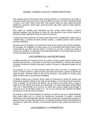137 
 
SUEÑOS, VISIONES, ESTILOS Y DONES PROFÉTICOS
Este capítulo incluye información sobre el discernimiento y la interpretación de sueños y
visiones, también acerca de cómo conocer la diferencia entre una visión manifiesta (fuerte
y visual) y una visión interna (más sutil). Otra sección habla de varias clases de dones
proféticos y personas. Quién sabe, quizá encuentre algo sobre usted en estas páginas.
¡Empecemos!
Para captar en realidad cuán importante es esta sección sobre sueños y visiones
debemos regresar a las Escrituras en Joel 2.28, que describe lo que ocurrirá cuando se
derrame el poder del Espíritu Santo al final de los tiempos:
Y después de esto derramaré mi Espíritu sobre toda carne, y profetizarán vuestros hijos y
vuestras hijas; y vuestros ancianos soñarán sueños, y vuestros jóvenes verán visiones
[cursivas añadidas].
Cuando crecía en la iglesia, no se entendía el área de los sueños y las visiones proféticas.
Sin embargo, es innegable unir estas áreas con el movimiento del Espíritu Santo. Estoy
convencida de que Dios trata de hablar a muchos de sus hijos a través de sueños y
visiones. No obstante, no entienden lo que Dios intenta decir o lo que ellos deberían hacer
con las experiencias que han tenido.
LOS SUEÑOS EN LAS ESCRITURAS
La Biblia está llena de historias acerca de sueños. Aunque pueda parecer extraño para
quienes lean este libro, y que tienen un punto de vista occidental, a menudo Dios habla a
su pueblo a través de visiones nocturnas o sueños. He aquí un interesante pasaje de Job
33.14-17:
Sin embargo, en una o en dos maneras habla Dios; pero el hombre no entiende. Por
sueño, en visión nocturna, cuando el sueño cae sobre los hombres, cuando se adormecen
sobre el lecho, entonces revela al oído de los hombres, y les señala su consejo, para
quitar al hombre de su obra [cursivas añadidas].
La Biblia muestra que el Espíritu Santo habla con frecuencia a través de sueños que
ocasionaron cambios críticos en las vidas de los pueblos y en la historia de las naciones,
como al predecir el nacimiento del Mesías. Sin el sueño en que Dios envió al ángel a
hablar con José, María pudo haber sido apedreada o al menos repudiada (véase Mateo
1.20- 23). A José también se le avisó en un sueño que huyera a Egipto para proteger a
Jesús de la ira de Herodes (véase 2.13, 14). En los primeros dos capítulos de Mateo
encontramos no menos de cinco sueños.
De acuerdo a John y Paula Sandford, la virtud de un sueño es que en un rápido tambaleo
Dios puede hablar con un mínimo de interferencia consciente. El puede a menudo
enseñarnos más profundamente mediante sueños, puesto que nos estimulan a pensar en
algunos temas y a hacer descubrimientos. La cortesía oriental de hablar indirectamente se
encuentra en este mismo principio: Los individuos retienen mejor cuando escuchan por sí
mismos.
LOS SUEÑOS Y LO PROFÉTICO
 