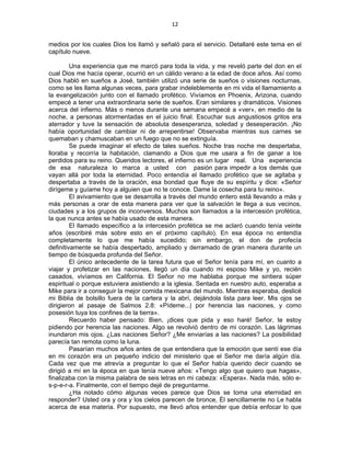 12 
 
medios por los cuales Dios los llamó y señaló para el servicio. Detallaré este tema en el
capítulo nueve.
Una experiencia que me marcó para toda la vida, y me reveló parte del don en el
cual Dios me hacía operar, ocurrió en un cálido verano a la edad de doce años. Así como
Dios habló en sueños a José, también utilizó una serie de sueños o visiones nocturnas,
como se les llama algunas veces, para grabar indeleblemente en mi vida el llamamiento a
la evangelización junto con el llamado profético. Vivíamos en Phoenix, Arizona, cuando
empecé a tener una extraordinaria serie de sueños. Eran similares y dramáticos. Visiones
acerca del infierno. Más o menos durante una semana empecé a «ver», en medio de la
noche, a personas atormentadas en el juicio final. Escuchar sus angustiosos gritos era
aterrador y tuve la sensación de absoluta desesperanza, soledad y desesperación. ¡No
había oportunidad de cambiar ni de arrepentirse! Observaba mientras sus carnes se
quemaban y chamuscaban en un fuego que no se extinguía.
Se puede imaginar el efecto de tales sueños. Noche tras noche me despertaba,
lloraba y recorría la habitación, clamando a Dios que me usara a fin de ganar a los
perdidos para su reino. Queridos lectores, el infierno es un lugar real. Una experiencia
de esa naturaleza lo marca a usted con pasión para impedir a los demás que
vayan allá por toda la eternidad. Poco entendía el llamado profético que se agitaba y
despertaba a través de la oración, esa bondad que fluye de su espíritu y dice: «Señor
dirígeme y guíame hoy a alguien que no te conoce. Dame la cosecha para tu reino».
El avivamiento que se desarrolla a través del mundo entero está llevando a más y
más personas a orar de esta manera para ver que la salvación le llega a sus vecinos,
ciudades y a los grupos de inconversos. Muchos son llamados a la intercesión profética,
la que nunca antes se había usado de esta manera.
El llamado específico a la intercesión profética se me aclaró cuando tenía veinte
años (escribiré más sobre esto en el próximo capítulo). En esa época no entendía
completamente lo que me había sucedido; sin embargo, el don de profecía
definitivamente se había despertado, ampliado y derramado de gran manera durante un
tiempo de búsqueda profunda del Señor.
El único antecedente de la tarea futura que el Señor tenía para mí, en cuanto a
viajar y profetizar en las naciones, llegó un día cuando mi esposo Mike y yo, recién
casados, vivíamos en California. El Señor no me hablaba porque me sintiera súper
espiritual o porque estuviera asistiendo a la iglesia. Sentada en nuestro auto, esperaba a
Mike para ir a conseguir la mejor comida mexicana del mundo. Mientras esperaba, deslicé
mi Biblia de bolsillo fuera de la cartera y la abrí, dejándola lista para leer. Mis ojos se
dirigieron al pasaje de Salmos 2.8: «Pídeme...| por herencia las naciones, y como
posesión tuya los confines de la tierra».
Recuerdo haber pensado: Bien, ¡dices que pida y eso haré! Señor, te estoy
pidiendo por herencia las naciones. Algo se revolvió dentro de mi corazón. Las lágrimas
inundaron mis ojos. ¿Las naciones Señor? ¿Me enviarías a las naciones? La posibilidad
parecía tan remota como la luna.
Pasarían muchos años antes de que entendiera que la emoción que sentí ese día
en mi corazón era un pequeño indicio del ministerio que el Señor me daría algún día.
Cada vez que me atrevía a preguntar lo que el Señor había querido decir cuando se
dirigió a mí en la época en que tenía nueve años: «Tengo algo que quiero que hagas»,
finalizaba con la misma palabra de seis letras en mi cabeza: «Espera». Nada más, sólo e-
s-p-e-r-a. Finalmente, con el tiempo dejé de preguntarme.
¿Ha notado cómo algunas veces parece que Dios se toma una eternidad en
responder? Usted ora y ora y los cielos parecen de bronce, Él sencillamente no Le habla
acerca de esa materia. Por supuesto, me llevó años entender que debía enfocar lo que
 