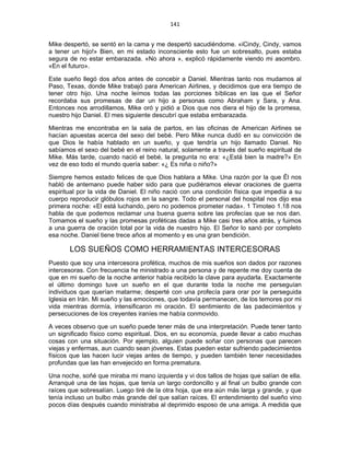 141 
 
Mike despertó, se sentó en la cama y me despertó sacudiéndome. «iCindy, Cindy, vamos
a tener un hijo!» Bien, en mi estado inconsciente esto fue un sobresalto, pues estaba
segura de no estar embarazada. «No ahora », explicó rápidamente viendo mi asombro.
«En el futuro».
Este sueño llegó dos años antes de concebir a Daniel. Mientras tanto nos mudamos al
Paso, Texas, donde Mike trabajó para American Airlines, y decidimos que era tiempo de
tener otro hijo. Una noche leímos todas las porciones bíblicas en las que el Señor
recordaba sus promesas de dar un hijo a personas como Abraham y Sara, y Ana.
Entonces nos arrodillamos, Mike oró y pidió a Dios que nos diera el hijo de la promesa,
nuestro hijo Daniel. El mes siguiente descubrí que estaba embarazada.
Mientras me encontraba en la sala de partos, en las oficinas de American Airlines se
hacían apuestas acerca del sexo del bebé. Pero Mike nunca dudó en su convicción de
que Dios le había hablado en un sueño, y que tendría un hijo llamado Daniel. No
sabíamos el sexo del bebé en el reino natural, solamente a través del sueño espiritual de
Mike. Más tarde, cuando nació el bebé, la pregunta no era: «¿Está bien la madre?» En
vez de eso todo el mundo quería saber: «¿ Es niña o niño?»
Siempre hemos estado felices de que Dios hablara a Mike. Una razón por la que Él nos
habló de antemano puede haber sido para que pudiéramos elevar oraciones de guerra
espiritual por la vida de Daniel. El niño nació con una condición física que impedía a su
cuerpo reproducir glóbulos rojos en la sangre. Todo el personal del hospital nos dijo esa
primera noche: «El está luchando, pero no podemos prometer nada». 1 Timoteo 1.18 nos
habla de que podemos reclamar una buena guerra sobre las profecías que se nos dan.
Tomamos el sueño y las promesas proféticas dadas a Mike casi tres años atrás, y fuimos
a una guerra de oración total por la vida de nuestro hijo. El Señor lo sanó por completo
esa noche. Daniel tiene trece años al momento y es una gran bendición.
LOS SUEÑOS COMO HERRAMIENTAS INTERCESORAS
Puesto que soy una intercesora profética, muchos de mis sueños son dados por razones
intercesoras. Con frecuencia he ministrado a una persona y de repente me doy cuenta de
que en mi sueño de la noche anterior había recibido la clave para ayudarla. Exactamente
el último domingo tuve un sueño en el que durante toda la noche me perseguían
individuos que querían matarme; desperté con una profecía para orar por la perseguida
Iglesia en Irán. Mi sueño y las emociones, que todavía permanecen, de los temores por mi
vida mientras dormía, intensificaron mi oración. El sentimiento de las padecimientos y
persecuciones de los creyentes iraníes me había conmovido.
A veces observo que un sueño puede tener más de una interpretación. Puede tener tanto
un significado físico como espiritual. Dios, en su economía, puede llevar a cabo muchas
cosas con una situación. Por ejemplo, alguien puede soñar con personas que parecen
viejas y enfermas, aun cuando sean jóvenes. Estas pueden estar sufriendo padecimientos
físicos que las hacen lucir viejas antes de tiempo, y pueden también tener necesidades
profundas que las han envejecido en forma prematura.
Una noche, soñé que miraba mi mano izquierda y vi dos tallos de hojas que salían de ella.
Arranqué una de las hojas, que tenía un largo cordoncillo y al final un bulbo grande con
raíces que sobresalían. Luego tiré de la otra hoja, que era aún más larga y grande, y que
tenía incluso un bulbo más grande del que salían raíces. El entendimiento del sueño vino
pocos días después cuando ministraba al deprimido esposo de una amiga. A medida que
 
