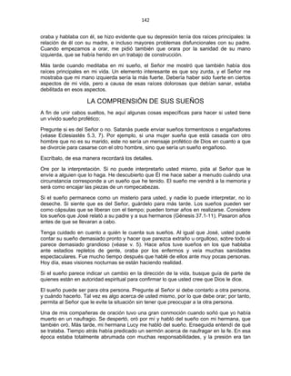 142 
 
oraba y hablaba con él, se hizo evidente que su depresión tenía dos raíces principales: la
relación de él con su madre, e incluso mayores problemas disfuncionales con su padre.
Cuando empezamos a orar, me pidió también que orara por la sanidad de su mano
izquierda, que se había herido en un trabajo de construcción.
Más tarde cuando meditaba en mi sueño, el Señor me mostró que también había dos
raíces principales en mi vida. Un elemento interesante es que soy zurda, y el Señor me
mostraba que mi mano izquierda sería la más fuerte. Debería haber sido fuerte en ciertos
aspectos de mi vida, pero a causa de esas raíces dolorosas que debían sanar, estaba
debilitada en esos aspectos.
LA COMPRENSIÓN DE SUS SUEÑOS
A fin de unir cabos sueltos, he aquí algunas cosas específicas para hacer si usted tiene
un vívido sueño profético:
Pregunte si es del Señor o no. Satanás puede enviar sueños tormentosos o engañadores
(véase Eclesiastés 5.3, 7). Por ejemplo, si una mujer sueña que está casada con otro
hombre que no es su marido, este no sería un mensaje profético de Dios en cuanto a que
se divorcie para casarse con el otro hombre, sino que sería un sueño engañoso.
Escríbalo, de esa manera recordará los detalles.
Ore por la interpretación. Si no puede interpretarlo usted mismo, pida al Señor que le
envíe a alguien que lo haga. He descubierto que Él me hace saber a menudo cuándo una
circunstancia corresponde a un sueño que he tenido. El sueño me vendrá a la memoria y
será como encajar las piezas de un rompecabezas.
Si el sueño permanece como un misterio para usted, y nadie lo puede interpretar, no lo
deseche. Si siente que es del Señor, guárdelo para más tarde. Los sueños pueden ser
como cápsulas que se liberan con el tiempo; pueden tomar años en realizarse. Considere
los sueños que José relató a su padre y a sus hermanos (Génesis 37.1-11). Pasaron años
antes de que se llevaran a cabo.
Tenga cuidado en cuanto a quién le cuenta sus sueños. Al igual que José, usted puede
contar su sueño demasiado pronto y hacer que parezca extraño u orgulloso, sobre todo si
parece demasiado grandioso (véase v. 5). Hace años tuve sueños en los que hablaba
ante estadios repletos de gente, oraba por los enfermos y veía muchas sanidades
espectaculares. Fue mucho tiempo después que hablé de ellos ante muy pocas personas.
Hoy día, esas visiones nocturnas se están haciendo realidad.
Si el sueño parece indicar un cambio en la dirección de la vida, busque guía de parte de
quienes están en autoridad espiritual para confirmar lo que usted cree que Dios le dice.
El sueño puede ser para otra persona. Pregunte al Señor si debe contarlo a otra persona,
y cuándo hacerlo. Tal vez es algo acerca de usted mismo, por lo que debe orar; por tanto,
permita al Señor que le evite la situación sin tener que preocupar a la otra persona.
Una de mis compañeras de oración tuvo una gran conmoción cuando soñó que yo había
muerto en un naufragio. Se despertó, oró por mí y habló del sueño con mi hermana, que
también oró. Más tarde, mi hermana Lucy me habló del sueño. Enseguida entendí de qué
se trataba. Tiempo atrás había predicado un sermón acerca de naufragar en la fe. En esa
época estaba totalmente abrumada con muchas responsabilidades, y la presión era tan
 