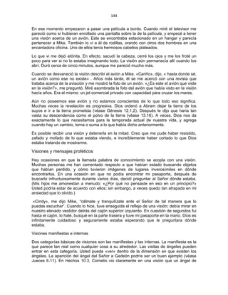 144 
 
En ese momento empezaron a pasar una película a bordo. Cuando miré el televisor me
pareció como si hubieran enrollado una pantalla sobre la de la película, y empecé a tener
una visión acerca de un avión. Este se encontraba estacionado en un hangar y parecía
pertenecer a Mike. También lo vi a él de rodillas, orando con otros dos hombres en una
encantadora oficina. Uno de ellos tenía hermosos cabellos plateados.
Lo que vi me dejó atónita. En efecto, sacudí la cabeza, cerré los ojos y me los froté un
poco para ver si no lo estaba imaginando todo. La visión aún permanecía allí cuando los
abrí. Duró cerca de cinco minutos, aunque me pareció mucho más.
Cuando se desvaneció la visión describí el avión a Mike. «Cariño», dijo, « hasta donde sé,
un avión como ese no existe» . Años más tarde, él se me acercó con una revista que
trataba acerca de la aviación y me mostró la foto de un avión. «¿Es este el avión que viste
en la visión?», me preguntó. Miré asombrada la foto del avión que había visto en la visión
hacía años. Era el mismo: un jet comercial privado con capacidad para cruzar los mares.
Aún no poseemos ese avión y no estamos conscientes de lo que todo eso significa.
Muchas veces la revelación es progresiva. Dios ordenó a Abram dejar la tierra de los
suyos e ir a la tierra prometida (véase Génesis 12.1,2). Después le dijo que haría tan
vasta su descendencia como el polvo de la tierra (véase 13.16). A veces, Dios nos da
exactamente lo que necesitamos para la temporada actual de nuestra vida, y agrega
cuando hay un cambio, torna o suma a lo que había dicho anteriormente.
Es posible recibir una visión y detenerla en la mitad. Creo que me pude haber resistido,
zafado y mofado de lo que estaba viendo, e increíblemente haber cortado lo que Dios
estaba tratando de mostrarme.
Visiones y mensajes proféticos
Hay ocasiones en que la llamada palabra de conocimiento se acopla con una visión.
Muchas personas me han comentado respecto a que habían estado buscando objetos
que habían perdido, y cómo tuvieron imágenes de lugares inverosímiles en dónde
encontrarlos. En una ocasión en que no podía encontrar mi pasaporte, después de
buscarlo infructuosamente durante varios días, decidí preguntar al Señor dónde estaba.
(Mis hijos me amonestan a menudo: «¿Por qué no pensaste en eso en un principio?»
Usted podría estar de acuerdo con ellos; sin embargo, a veces quedo tan atrapada en mi
ansiedad que lo olvido.)
«Cindy», me dijo Mike, “cálmate y tranquilízate ante el Señor de tal manera que lo
puedas escuchar”. Cuando lo hice, tuve enseguida el reflejo de una visión; debía mirar en
nuestro elevado vestidor detrás del cajón superior izquierdo. En cuestión de segundos fui
hasta el cajón, lo halé, busqué en la parte trasera y tuve mi pasaporte en la mano. Dios es
infinitamente cuidadoso y seguramente estaba esperando que le preguntara dónde
estaba.
Visiones manifiestas e internas
Dos categorías básicas de visiones son las manifiestas y las internas. La manifiesta es la
que parece tan real como cualquier cosa a su alrededor. Las visitas de ángeles pueden
entrar en esta categoría. Usted puede «ver» dentro de la dimensión en que existen los
ángeles. La aparición del ángel del Señor a Gedeón podría ser un buen ejemplo (véase
Jueces 6.11). En Hechos 10.3, Cornelio vio claramente en una visión que un ángel de
 