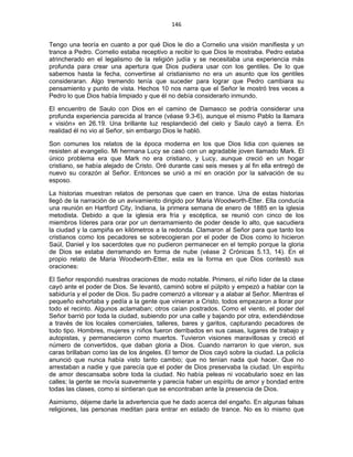 146 
 
Tengo una teoría en cuanto a por qué Dios le dio a Cornelio una visión manifiesta y un
trance a Pedro. Cornelio estaba receptivo a recibir lo que Dios le mostraba. Pedro estaba
atrincherado en el legalismo de la religión judía y se necesitaba una experiencia más
profunda para crear una apertura que Dios pudiera usar con los gentiles. De lo que
sabemos hasta la fecha, convertirse al cristianismo no era un asunto que los gentiles
consideraran. Algo tremendo tenía que suceder para lograr que Pedro cambiara su
pensamiento y punto de vista. Hechos 10 nos narra que el Señor le mostró tres veces a
Pedro lo que Dios había limpiado y que él no debía considerarlo inmundo.
El encuentro de Saulo con Dios en el camino de Damasco se podría considerar una
profunda experiencia parecida al trance (véase 9.3-6), aunque el mismo Pablo la llamara
« visión» en 26.19. Una brillante luz resplandeció del cielo y Saulo cayó a tierra. En
realidad él no vio al Señor, sin embargo Dios le habló.
Son comunes los relatos de la época moderna en los que Dios lidia con quienes se
resisten al evangelio. Mi hermana Lucy se casó con un agradable joven llamado Mark. El
único problema era que Mark no era cristiano, y Lucy, aunque creció en un hogar
cristiano, se había alejado de Cristo. Oré durante casi seis meses y al fin ella entregó de
nuevo su corazón al Señor. Entonces se unió a mí en oración por la salvación de su
esposo.
La historias muestran relatos de personas que caen en trance. Una de estas historias
llegó de la narración de un avivamiento dirigido por Maria Woodworth-Etter. Ella conducía
una reunión en Hartford City, Indiana, la primera semana de enero de 1885 en la iglesia
metodista. Debido a que la iglesia era fría y escéptica, se reunió con cinco de los
miembros líderes para orar por un derramamiento de poder desde lo alto, que sacudiera
la ciudad y la campiña en kilómetros a la redonda. Clamaron al Señor para que tanto los
cristianos como los pecadores se sobrecogieran por el poder de Dios como lo hicieron
Saúl, Daniel y los sacerdotes que no pudieron permanecer en el templo porque la gloria
de Dios se estaba derramando en forma de nube (véase 2 Crónicas 5.13, 14). En el
propio relato de Maria Woodworth-Etter, esta es la forma en que Dios contestó sus
oraciones:
El Señor respondió nuestras oraciones de modo notable. Primero, el niño líder de la clase
cayó ante el poder de Dios. Se levantó, caminó sobre el púlpito y empezó a hablar con la
sabiduría y el poder de Dios. Su padre comenzó a vitorear y a alabar al Señor. Mientras el
pequeño exhortaba y pedía a la gente que vinieran a Cristo, todos empezaron a llorar por
todo el recinto. Algunos aclamaban; otros caían postrados. Como el viento, el poder del
Señor barrió por toda la ciudad, subiendo por una calle y bajando por otra, extendiéndose
a través de los locales comerciales, talleres, bares y garitos, capturando pecadores de
todo tipo. Hombres, mujeres y niños fueron derribados en sus casas, lugares de trabajo y
autopistas, y permanecieron como muertos. Tuvieron visiones maravillosas y creció el
número de convertidos, que daban gloria a Dios. Cuando narraron lo que vieron, sus
caras brillaban como las de los ángeles. El temor de Dios cayó sobre la ciudad. La policía
anunció que nunca había visto tanto cambio; que no tenían nada qué hacer. Que no
arrestaban a nadie y que parecía que el poder de Dios preservaba la ciudad. Un espíritu
de amor descansaba sobre toda la ciudad. No había peleas ni vocabulario soez en las
calles; la gente se movía suavemente y parecía haber un espíritu de amor y bondad entre
todas las clases, como si sintieran que se encontraban ante la presencia de Dios.
Asimismo, déjeme darle la advertencia que he dado acerca del engaño. En algunas falsas
religiones, las personas meditan para entrar en estado de trance. No es lo mismo que
 