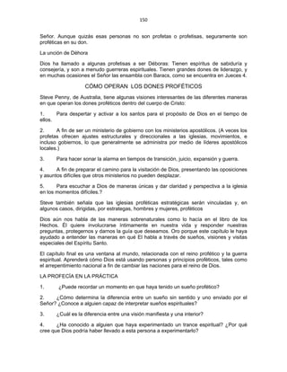 150 
 
Señor. Aunque quizás esas personas no son profetas o profetisas, seguramente son
proféticas en su don.
La unción de Déhora
Dios ha llamado a algunas profetisas a ser Déboras: Tienen espíritus de sabiduría y
consejería, y son a menudo guerreras espirituales. Tienen grandes dones de liderazgo, y
en muchas ocasiones el Señor las ensambla con Baracs, como se encuentra en Jueces 4.
CÓMO OPERAN LOS DONES PROFÉTICOS
Steve Penny, de Australia, tiene algunas visiones interesantes de las diferentes maneras
en que operan los dones proféticos dentro del cuerpo de Cristo:
1. Para despertar y activar a los santos para el propósito de Dios en el tiempo de
ellos.
2. A fin de ser un ministerio de gobierno con los ministerios apostólicos. (A veces los
profetas ofrecen ajustes estructurales y direccionales a las iglesias, movimientos, e
incluso gobiernos, lo que generalmente se administra por medio de líderes apostólicos
locales.)
3. Para hacer sonar la alarma en tiempos de transición, juicio, expansión y guerra.
4. A fin de preparar el camino para la visitación de Dios, presentando las oposiciones
y asuntos difíciles que otros ministerios no pueden desplazar.
5. Para escuchar a Dios de maneras únicas y dar claridad y perspectiva a la iglesia
en los momentos difíciles.?
Steve también señala que las iglesias proféticas estratégicas serán vinculadas y, en
algunos casos, dirigidas, por estrategas, hombres y mujeres, proféticos
Dios aún nos habla de las maneras sobrenaturales como lo hacía en el libro de los
Hechos. Él quiere involucrarse íntimamente en nuestra vida y responder nuestras
preguntas, protegernos y darnos la guía que deseamos. Oro porque este capítulo le haya
ayudado a entender las maneras en qué El habla a través de sueños, visiones y visitas
especiales del Espíritu Santo.
El capítulo final es una ventana al mundo, relacionada con el reino profético y la guerra
espiritual. Aprenderá cómo Dios está usando personas y principios proféticos, tales como
el arrepentimiento nacional a fin de cambiar las naciones para el reino de Dios.
LA PROFECÍA EN LA PRÁCTICA
1. ¿Puede recordar un momento en que haya tenido un sueño profético?
2. ¿Cómo determina la diferencia entre un sueño sin sentido y uno enviado por el
Señor? ¿Conoce a alguien capaz de interpretar sueños espirituales?
3. ¿Cuál es la diferencia entre una visión manifiesta y una interior?
4. ¿Ha conocido a alguien que haya experimentado un trance espiritual? ¿Por qué
cree que Dios podría haber llevado a esta persona a experimentarlo?
 