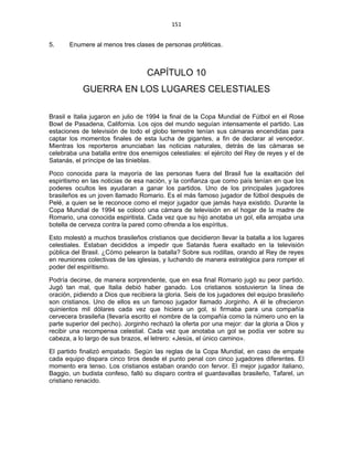 151 
 
5. Enumere al menos tres clases de personas proféticas.
CAPÍTULO 10
GUERRA EN LOS LUGARES CELESTIALES
Brasil e Italia jugaron en julio de 1994 la final de la Copa Mundial de Fútbol en el Rose
Bowl de Pasadena, California. Los ojos del mundo seguían intensamente el partido. Las
estaciones de televisión de todo el globo terrestre tenían sus cámaras encendidas para
captar los momentos finales de esta lucha de gigantes, a fin de declarar al vencedor.
Mientras los reporteros anunciaban las noticias naturales, detrás de las cámaras se
celebraba una batalla entre dos enemigos celestiales: el ejército del Rey de reyes y el de
Satanás, el príncipe de las tinieblas.
Poco conocida para la mayoría de las personas fuera del Brasil fue la exaltación del
espiritismo en las noticias de esa nación, y la confianza que como país tenían en que los
poderes ocultos les ayudaran a ganar los partidos. Uno de los principales jugadores
brasileños es un joven llamado Romario. Es el más famoso jugador de fútbol después de
Pelé, a quien se le reconoce como el mejor jugador que jamás haya existido. Durante la
Copa Mundial de 1994 se colocó una cámara de televisión en el hogar de la madre de
Romario, una conocida espiritista. Cada vez que su hijo anotaba un gol, ella arrojaba una
botella de cerveza contra la pared como ofrenda a los espíritus.
Esto molestó a muchos brasileños cristianos que decidieron llevar la batalla a los lugares
celestiales. Estaban decididos a impedir que Satanás fuera exaltado en la televisión
pública del Brasil. ¿Cómo pelearon la batalla? Sobre sus rodillas, orando al Rey de reyes
en reuniones colectivas de las iglesias, y luchando de manera estratégica para romper el
poder del espiritismo.
Podría decirse, de manera sorprendente, que en esa final Romario jugó su peor partido.
Jugó tan mal, que Italia debió haber ganado. Los cristianos sostuvieron la línea de
oración, pidiendo a Dios que recibiera la gloria. Seis de los jugadores del equipo brasileño
son cristianos. Uno de ellos es un famoso jugador llamado Jorginho. A él le ofrecieron
quinientos mil dólares cada vez que hiciera un gol, si firmaba para una compañía
cervecera brasileña (llevaría escrito el nombre de la compañía como la número uno en la
parte superior del pecho). Jorginho rechazó la oferta por una mejor: dar la gloria a Dios y
recibir una recompensa celestial. Cada vez que anotaba un gol se podía ver sobre su
cabeza, a lo largo de sus brazos, el letrero: «Jesús, el único camino».
El partido finalizó empatado. Según las reglas de la Copa Mundial, en caso de empate
cada equipo dispara cinco tiros desde el punto penal con cinco jugadores diferentes. El
momento era tenso. Los cristianos estaban orando con fervor. El mejor jugador italiano,
Baggio, un budista confeso, falló su disparo contra el guardavallas brasileño, Tafarel, un
cristiano renacido.
 