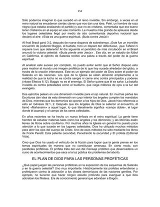 152 
 
Sólo podemos imaginar lo que sucedió en el reino invisible. Sin embargo, a veces en el
reino natural se encadenan ciertas claves que nos dan una idea. Pelé, un hombre de raza
negra (que estaba analizando el partido) y que no es cristiano, comentaba que era bueno
tener cristianos en el equipo en ese momento. La muestra más grande de aplausos desde
los lugares celestiales llegó por medio de otro comentarista deportivo nacional que
declaró al aire: «Esta es una guerra espiritual, ¡Buda contra Jesús!»
Al final Brasil ganó 3-2, después de nueve disparos de sobretiempo. ¡Este fue un increíble
encuentro de poderes! Baggio, el budista, hizo un disparo tan defectuoso, ¡que Tafarel ni
siquiera tuvo que detenerlo! Al día siguiente el periódico de más circulación en el Brasil
anunció la victoria celestial: «Buda pierde ante Jesús» . Ese día, en un estadio de fútbol
en California, el ejército de Satanás recibió una paliza a través del poder de la guerra
espiritual.
Al analizar este suceso por completo, no puedo evitar sentir que el Señor dispuso esto
para mostrar al mundo una imagen profética de lo que hoy sucede alrededor del globo, a
través de la oración intercesora. Este es un ejemplo del poder de Dios sobre el poder de
Satanás en las naciones. Los ojos de la Iglesia se están abriendo ampliamente a la
realidad de que la lucha no es contra sangre ni carne sino contra principados y poderes
(véase Efesios 6.12). Baggio no es el enemigo. El Señor quiere que él se salve. La batalla
invisible es contra potestades como el budismo, que ciega millones de ojos a la luz del
evangelio.
Dos ejércitos pelean en una dimensión invisible para el ojo natural. En muchas partes las
Escrituras dan idea de esta dimensión en cuyo interior los ángeles cumplen los mandatos
de Dios, mientras que los demonios se oponen a los hijos de Dios. Jacob hizo referencia a
esto en Génesis 32.1, 2. Después que los ángeles de Dios le salieron al encuentro, él
llamó «Mahanaim» a aquel lugar, lo que literalmente significa «campo doble», el lugar
donde él acampó y el campo de los seres celestiales.
En años recientes se ha hecho un nuevo énfasis en el reino espiritual. La gente tiene
hambre de estudiar materias tales como los ángeles y los demonios; y las librerías están
llenas de libros sobre ocultismo. Por muchos años la Iglesia en general ha puesto poca
atención a lo que sucede en los lugares celestiales. Dios ha utilizado muchos métodos
para abrir los ojos del cuerpo de Cristo. Uno de esos métodos ha sido mediante los libros
de Frank Peretti: Esta patente oscuridad, Penetrando la oscuridad y El profeta (Editorial
Vida).
Creo que Dios ha usado el vehículo de la ficción para lograr que la gente piense en los
temas espirituales de manera que no constituyan amenaza. En cierto modo, son
parábolas proféticas. El profeta trata del uso del mensaje profético que desencadena un
curso de acontecimientos que saca a la luz pública los problemas del aborto.
EL PLAN DE DIOS PARA LAS PERSONAS PROFÉTICAS
¿Qué papel juegan las personas proféticas en la exposición de los esquemas de Satanás
y en la guerra celestial? Uno muy importante. Históricamente los profetas entendieron y
profetizaron contra la adoración a los dioses demoníacos de las naciones gentiles. Por
ejemplo, no tuvieron que hacer ningún estudio profundo para averiguar a qué dios
adoraban los filisteos. Era de conocimiento general que adoraban a Dagón.
 