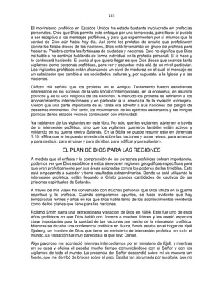 153 
 
El movimiento profético en Estados Unidos ha estado bastante involucrado en profecías
personales. Creo que Dios permite este enfoque por una temporada, para llevar al pueblo
a ser receptivo a los mensajes proféticos, y para que experimenten por sí mismos que la
verdad de Dios aún habla hoy día. Así como los profetas de antaño que profetizaron
contra los falsos dioses de las naciones, Dios está levantando un grupo de profetas para
hablar su Palabra contra las fortalezas de ciudades y naciones. Esto no significa que Dios
no hable o no continúe hablando de forma individual en la profecía personal. Él lo hace y
lo continuará haciendo. El punto al que quiero llegar es que Dios desea que seamos tanto
vigilantes como personas proféticas, para ver y escuchar más allá de un nivel particular.
Los vigilantes proféticos están alcanzando un nivel de madurez en el cual el mensaje es
un catalizador que cambia a las sociedades, culturas y, por supuesto, a la Iglesia y a las
naciones.
Clifford Hill señala que los profetas en el Antiguo Testamento fueron estudiantes
interesados en los sucesos de la vida social contemporánea, en la economía, en asuntos
políticos y en la vida religiosa de las naciones. A menudo los profetas se refirieron a los
acontecimientos internacionales y en particular a la amenaza de la invasión extranjera.
Vieron que una parte importante de su tarea era advertir a sus naciones del peligro de
desastres inminentes. Por tanto, los movimientos de los ejércitos extranjeros y las intrigas
políticas de los estados vecinos continuaron con intensidad.
Ya hablamos de los vigilantes en este libro. No sólo que los vigilantes advierten a través
de la intercesión profética, sino que los vigilantes guerreros también están activos y
militando en su guerra contra Satanás. En la Biblia se puede resumir esto en Jeremías
1.10: «Mira que te he puesto en este día sobre las naciones y sobre reinos, para arrancar
y para destruir, para arruinar y para derribar, para edificar y para plantar».
EL PLAN DE DIOS PARA LAS REGIONES
A medida que el énfasis y la comprensión de las personas proféticas cobran importancia,
podemos ver que Dios establece a estos siervos en regiones geográficas específicas para
que oren proféticamente por sus áreas asignadas contra los poderes de las tinieblas. Esto
está empezando a suceder y tiene resultados extraordinarios. Donde se está utilizando la
intercesión profética, están llegando a Cristo grandes cantidades de cautivos de las
prisiones espirituales de Satanás.
A través de mis viajes he conversado con muchas personas que Dios utiliza en la guerra
espiritual y la profecía. Cuando comparamos apuntes, se hace evidente que hay
temporadas fértiles y años en los que Dios habla tanto de los acontecimientos venideros
como de los planes que tiene para las naciones.
Rolland Smith narra una extraordinaria visitación de Dios en 1984. Este fue uno de esos
años proféticos en que Dios habló con firmeza a muchos líderes y les reveló aspectos
clave importantes para la sanidad de las naciones por medio de la intercesión profética.
Mientras se dictaba una conferencia profética en Suiza, Smith estaba en el hogar de Kjell
Sjoberg, un hombre de Dios que tiene un ministerio de intercesión profética en todo el
mundo. La visitación fue muy parecida a la que tuvo Daniel.
Algo pavoroso me aconteció mientras intercedíamos por el ministerio de Kjell, y mientras
en su casa y oficina él pasaba mucho tiempo comunicándose con el Señor y con los
vigilantes de todo el mundo. La presencia del Señor descendió sobre mí de manera tan
fuerte, que me derribó de bruces sobre el piso. Estaba tan abrumada por su gloria, que no
 