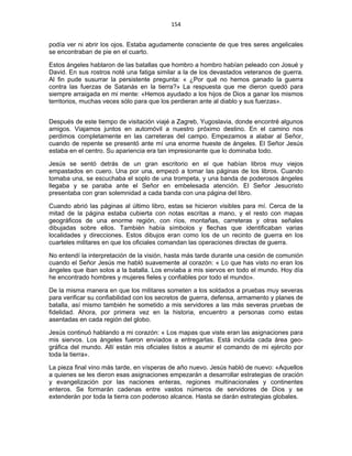 154 
 
podía ver ni abrir los ojos. Estaba agudamente consciente de que tres seres angelicales
se encontraban de pie en el cuarto.
Estos ángeles hablaron de las batallas que hombro a hombro habían peleado con Josué y
David. En sus rostros noté una fatiga similar a la de los devastados veteranos de guerra.
Al fin pude susurrar la persistente pregunta: « ¿Por qué no hemos ganado la guerra
contra las fuerzas de Satanás en la tierra?» La respuesta que me dieron quedó para
siempre arraigada en mi mente: «Hemos ayudado a los hijos de Dios a ganar los mismos
territorios, muchas veces sólo para que los perdieran ante al diablo y sus fuerzas».
Después de este tiempo de visitación viajé a Zagreb, Yugoslavia, donde encontré algunos
amigos. Viajamos juntos en automóvil a nuestro próximo destino. En el camino nos
perdimos completamente en las carreteras del campo. Empezamos a alabar al Señor,
cuando de repente se presentó ante mí una enorme hueste de ángeles. El Señor Jesús
estaba en el centro. Su apariencia era tan impresionante que lo dominaba todo.
Jesús se sentó detrás de un gran escritorio en el que habían libros muy viejos
empastados en cuero. Una por una, empezó a tomar las páginas de los libros. Cuando
tomaba una, se escuchaba el soplo de una trompeta, y una banda de poderosos ángeles
llegaba y se paraba ante el Señor en embelesada atención. El Señor Jesucristo
presentaba con gran solemnidad a cada banda con una página del libro.
Cuando abrió las páginas al último libro, estas se hicieron visibles para mí. Cerca de la
mitad de la página estaba cubierta con notas escritas a mano, y el resto con mapas
geográficos de una enorme región, con ríos, montañas, carreteras y otras señales
dibujadas sobre ellos. También había símbolos y flechas que identificaban varias
localidades y direcciones. Estos dibujos eran como los de un recinto de guerra en los
cuarteles militares en que los oficiales comandan las operaciones directas de guerra.
No entendí la interpretación de la visión, hasta más tarde durante una cesión de comunión
cuando el Señor Jesús me habló suavemente al corazón: « Lo que has visto no eran los
ángeles que iban solos a la batalla. Los enviaba a mis siervos en todo el mundo. Hoy día
he encontrado hombres y mujeres fieles y confiables por todo el mundo».
De la misma manera en que los militares someten a los soldados a pruebas muy severas
para verificar su confiabilidad con los secretos de guerra, defensa, armamento y planes de
batalla, así mismo también he sometido a mis servidores a las más severas pruebas de
fidelidad. Ahora, por primera vez en la historia, encuentro a personas como estas
asentadas en cada región del globo.
Jesús continuó hablando a mi corazón: « Los mapas que viste eran las asignaciones para
mis siervos. Los ángeles fueron enviados a entregarlas. Está incluida cada área geo-
gráfica del mundo. Allí están mis oficiales listos a asumir el comando de mi ejército por
toda la tierra».
La pieza final vino más tarde, en vísperas de año nuevo. Jesús habló de nuevo: «Aquellos
a quienes se les dieron esas asignaciones empezarán a desarrollar estrategias de oración
y evangelización por las naciones enteras, regiones multinacionales y continentes
enteros. Se formarán cadenas entre vastos números de servidores de Dios y se
extenderán por toda la tierra con poderoso alcance. Hasta se darán estrategias globales.
 