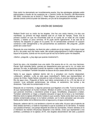 155 
 
Esta visión ha demostrado ser increíblemente exacta. Hoy las estrategias globales están
patrocinadas a través de los auspicios de « Camino Unido de Oración» del Movimiento
AD 2000, conducido por el doctor C. Peter Wagner. Las personas proféticas abarcan el
planeta orando contra el poder de Satanás y en pro de la evangelización mundial.
UNA VISIÓN DE SANIDAD
Rolland Smith tuvo su visión de los ángeles. Uno fue una visión interna y la otra una
manifiesta. La primera me llegó estando sola en un hotel de Temple, Texas. Era la
primera ocasión en que me encontraba sola en el cuarto de un hotel de una ciudad
extraña, y estaba un poco nerviosa. Al fin pude dormir ligeramente. A las seis de la
mañana me despertó un golpe en la puerta. En mi semiaturdida condición mi corazón
comenzó a latir salvajemente y mis pensamientos se aceleraron. Me pregunté: ¿Quién
podrá ser a esta hora?
Después de unos instantes, me llené de valor y atisbé por el ojo mágico. (¡Qué gran mujer
de fe y de poder soy!) No había nadie. Me acosté preguntándome si había imaginado el
toque en la puerta, cuando se me ocurrió que tal vez fue el Señor quien me despertó.
«Señor», pregunté, «¿hay algo que quieras mostrarme?»
Cerré los ojos y de inmediato tuve una visión. Era acerca de un río, uno muy hermoso.
Pensé: Qué maravilla Señor, gracias por despertarme para que vea tu río. La visión era
gloriosa. Es más, la disfrutaba cuando de repente vi algo terrible. ¡Las personas entraban
en el río y vomitaban! También lanzaban la basura de sus casas dentro del río de Dios.
Sabía lo que seguía, saltaban dentro del río y actuaban con mucha religiosidad.
«¡Aleluya!», gritaban. «¿No es esta agua maravillosa?» Sabía que representaban al
cuerpo de Cristo. Hasta habían colocado en todo el frente un enorme cartel que decía: «
Río de agua viva». Pregunté al Señor qué había contaminado el río, y Él me dijo en el
corazón: «Las actitudes sentenciosas, las críticas, el sectarismo, las luchas y las
divisiones. Todo esto ha contaminado mi río».
Después de un momento, vi algunas personas que llegaban a la orilla. Tuve la sensación
de que representaban al mundo incrédulo. Miraban el cartel y a los que estaban en el río
que parecían divertirse, y decidieron probar el agua. Arrodillados, empezaron a beber.
Tomaban solamente un trago y enojados escupían el agua de la boca y se marchaban.
Mientras tanto la Iglesia difícilmente notaba lo que sucedía. Nadie podía decir que el agua
estaba contaminada porque no la habían probado, por lo tanto pensaban que era pura.
Nadie podía hablar de la diferencia entre el agua pura y el agua contaminada.
Después, salieron del río y se tendieron a dormir en cada orilla. Al poco rato el ejército de
Dios estaba dormido y a nadie le importaba lo que le sucediera al río del Señor. A medida
que pasaba el tiempo, una pareja despertó de entre los durmientes, miraron atónitos al río
e intentaron de manera infructuosa despertar a los demás. (Creo que representan a los
profetas y profetisas en la Iglesia.) Al fin, dos ángeles descendieron del cielo y pusieron
 