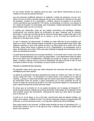 156 
 
en sus manos frascos de ungüento para los ojos, y les dieron instrucciones de que lo
untaran en los ojos de quienes dormían.
Las dos personas proféticas aplicaron el ungüento a todas las personas una por una.
Cada uno tuvo la misma reacción después de que se le colocara la medicina en los ojos.
Se sentaban, miraban al río y declaraban: «¡Cielos! ¿Qué le ha pasado al río de Dios?
¿Cómo permitimos que sucediera?» Por último, se levantaban al unísono y se dirigían al
río a tratar de limpiarlo. Es lamentable, pero fracasaban. Estaba demasiado contaminado
para limpiarlo cada uno con sus manos.
A medida que observaba, pude ver que habían encontrado una estrategia. Estaban
construyendo una enorme planta de purificación de agua. Después que la hubieron
terminado, vi manar del otro lado de ella un diminuto hilo de agua. Luego brotó más y más
agua hasta que el hilo se convirtió en un arroyo, y al fin, el arroyo se convirtió en un
poderoso río de agua pura y limpia.
Lo que vi después me desconcertó. Vi árboles en cada orilla del río que arrojaban sus
hojas a su cauce. (Años después llegué a entender lo que representaban esas hojas. Más
adelante veremos un poco más acerca de esto.) La última parte de la visión era la más
hermosa. Había niños riendo y jugando en el río. Chapoteaban y se empapaban unos a
otros, divirtiéndose de lo lindo. (Creo que esto simboliza la llegada del avivamiento de los
niños que abrazará al mundo.)
La parte final de esta escena fue una gran bendición. Vi al mundo venir y mirar a los niños
en el río. Contemplándose unos a otros se preguntaban: «¿No deberíamos tratar de beber
del río por última vez? Arrodillándose, colocaban sus bocas en el agua y comenzaban a
beber, y bebían y bebían como si nunca se satisficieran del agua pura de la vida. En ese
momento el Señor me dijo: «¡Pruébala y ve que el Señor es bueno!»
Oración y sanidad de las naciones
He esperado hasta ahora para que usted interprete dos secciones del sueño. Ellas son
estratégicas para este capítulo.
La planta de purificación del agua representa las casas de oración que nacen en todo el
mundo. Isaías 56.7 dice: «Yo los llevaré a mi santo monte, y los recrearé en mi casa de
oración[...] porque mi casa será llamada casa de oración para todos los pueblos». Vigilias
de veinticuatro horas de oración y casas compradas con el único propósito de orar se
inician en todas las naciones de la tierra. Con este movimiento llegará un avivamiento de
gozo cuando la presencia de Dios llene las casas.
El arroyo que se convierte en río se puede encadenar con el pasaje de Ezequiel 47,
donde el agua brota por debajo de la puerta del templo. Este pasaje se ha utilizado mucho
para predicar acerca del avivamiento. ¿Recuerda las hojas que caen dentro del agua?
Lea el versículo 12:
Y junto al río, en la ribera, a uno y otro lado, crecerá toda clase de árboles frutales; sus
hojas nunca caerán, ni faltará su fruto. A su tiempo madurará, porque sus aguas salen del
santuario; y su fruto será para comer, y su hoja para medicina [cursivas añadidas].
Dios quiere sanar a las naciones. La Biblia habla también de esto en Apocalipsis 22.1, 2,
donde Dios mostró a Juan un río de agua de vida, y árboles cuyas hojas se usaban para
sanar a las naciones.
 