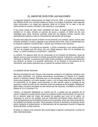 157 
 
EL AMOR DE DIOS POR LAS NACIONES
La segunda visitación extraordinaria me llegó al final de 1984, y vincula las experiencias
que Rolland Smith tuvo mientras estaba en Suiza y la antigua Yugoslavia. Esta segunda
visita involucraba a un ángel que apareció, tarde en la noche, en mi sala, y me dio
instrucciones en cuanto a ministrar a las naciones y a sus iglesias.
A los pocos meses de esta visión manifiesta (es decir, el ángel parecía un ser físico
sentado en mi sala), durante un período de ayuno y oración, el Señor me dio una
estrategia para sanar naciones mientras oraba por los Estados Unidos. Escribo más
extensamente respecto a esto en Conquistemos las puertas del enemigo.
Durante esta etapa de oración el Señor me encomendó una comisión. Quiso usarme para
ministrar sanidad a mi país y después a las naciones del mundo. Esto se relacionaba con
la visitación angelical. Cuando Él dijo: « Quiero que ministres a las naciones».
«¿Cómo lo harás?», le pregunté en seguida. «¿Cómo ministrarás a una nación entera?»
Tal vez se imagine que por ahora soy una simple persona. Dios me ha facilitado las
cosas. «¿ Cómo ministras a un individuo?», replicó Él.
Lo entendí. Por algunos años me he involucrado en el ministerio de liberación. Supe de
alguien que tuvo que encontrar la entrada que permitió ingresar al demonio y cerrarla para
mantener su libertad. La persona pudo haber tenido amargura o problemas de relaciones
que abrieron la puerta a la opresión demoníaca. Si se rechaza a una persona en su
nacimiento, esto puede ocasionar que un espíritu de rechazo entre a su vida.
La opresión de las naciones
Mientras estudiaba de esta manera a las naciones, empecé a ver patrones similares a los
que había aprendido. Los poderes demoníacos enumerados en Efesios 6.12 pueden
oprimir a naciones enteras. Recuerdo que un día pensaba: La Biblia dice que peleamos
contra esos poderes y no contra sangre y carne, y yo no tengo idea de cómo hacerlo. En
mi crecimiento en la iglesia nunca escuché un solo sermón sobre la sanidad de las
naciones o sobre la lucha de las naciones contra los poderes de las tinieblas. Reflexioné:
Debe haber una forma de pelear en esa manera por las naciones, o la Biblia no lo diría en
Efesios 6.12 y 2 Crónicas 7.14.
«Señor», le pregunté dialogando en oración con El, «¿cuáles son los pecados de mi
nación? Satanás no puede oprimir áreas con poderes de alto nivel territorial, sin que se le
dé un derecho legal por medio del pecado de aquellos que viven en la región. La
respuesta no vino en voz audible, sino por intermedio del Espíritu Santo dentro de mí:
«Las transgresiones de los Estados Unidos son los pecados contra los indios americanos,
los tratados incumplidos con ellos. Otros pecados incluyen la esclavitud, la opresión de los
judíos mediante el antisemitismo, el internamiento de los japoneses durante la Segunda
Guerra Mundial. La lista continúa.
Al echar un vistazo a las naciones del mundo llegué a algunas conclusiones, muchas de
ellas interrelacionadas:
 