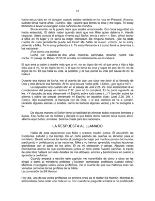 14 
 
había escuchado en mi corazón cuando estaba sentada en la roca en Prescott, Arizona,
cuando tenía nueve años. «Cindy», dijo, «quiero que tomes tu cruz y me sigas. Te estoy
llamando a llevar el evangelio a las naciones del mundo».
Sinceramente no le puedo decir que estaba emocionada. Con toda seguridad no
había entendido. Él debía haber querido decir que era Mike quien debería ir. Intenté
negociar. Usted conoce el antiguo «Heme aquí Señor, envía a otro> >. Bien, ofrecí enviar
a Mike en mi lugar y yo sería su mejor intercesor. De ninguna manera. ¿Se ha dado
cuenta de cuan persistente puede ser Dios? Me habló de nuevo: «Cindy, no le estoy
pidiendo a Mike. Te lo estoy pidiendo a ti. Te estoy llamando a ti como llamé a Jeremías a
las naciones».
¡Fue como una bomba!
Luché por espacio de dos años mientras caminaba, llorando noche tras
noche. El pasaje de Mateo 10.37-39 sonaba constantemente en mi cabeza:
El que ama a padre o madre más que a mí, no es digno de mí; el que ama a hijo o hija
más que a mí, no es digno de mí; y el que no toma su cruz y sigue en pos de mí, no es
digno de mí. El que halla su vida, la perderá; y el que pierde su vida por causa de mí, la
hallará.
Durante esa época de lucha, me di cuenta de que una cosa era decir sí al llamado de
Dios y otra abrazar ese llamado. Al fin, una oscura noche grité: «Señor, ¿por qué a mí?»
La respuesta vino cuando abrí en el pasaje de Joel 2.28, 29. Con anterioridad di el
cumplimiento del pasaje en Hechos 2.17, pero no lo completé. En la parte siguiente se
lee: «Y después de esto derramaré mi Espíritu sobre toda carne (...) Y también sobre los
siervos y sobre las siervas derramaré mi Espíritu en aquellos días» (Joel 2.28, 29). «
Cindy», dijo suavemente la tranquila voz de Dios, « si esa profecía se va a cumplir,
necesito algunas siervas (o criadas, como se traduce algunas veces) y te he escogido a
ti».
De alguna manera el Señor tiene la habilidad de eliminar todos nuestros temores y
dudas. Esa noche caí de rodillas y declaré lo que había dicho cuando tenía nueve años:
«Heme aquí Señor, envíame. Seré tu criada para las naciones».
LA RESPUESTA AL LLAMADO
Hablé de esta experiencia con Mike y oramos mucho juntos. Él escudriñó las
Escrituras, estudió y me bendijo. En un corto período las puertas se abrieron para el
ministerio. Desde entonces he tenido el privilegio de viajar por muchos países del mundo,
predicando y profetizando a las naciones. Mike y yo hemos aprendido muchas lecciones
grandiosas con el paso de los años. Él es mi protección y abrigo. Algunas veces
bromeamos acerca de que escribiremos juntos un libro sobre nuestro caminar. A través
de este libro hablaré con más detalles de mis altibajos, errores y bendiciones en cuanto a
aprender a profetizar.
Cuando empecé a escribir este capítulo me maravillaba de cómo a otros se les
dirigió o llamó al ministerio profético ¿Tuvieron comienzos proféticos cuando niños?
Mientras investigaba varias voces proféticas, me di cuenta de que sus historias eran tan
variadas como las de los profetas de la Biblia.
La conversión de Bill Hamon
Hoy día, una de las voces proféticas de primera línea es el doctor Bill Hamon. Mientras lo
entrevistaba pude notar una risita en su voz cuando le pregunté si había o no profetizado
 