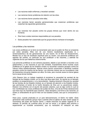 158 
 
• Las naciones están enfermas y necesitan sanidad.
• Las naciones tienen problemas de relación con las otras.
• Las naciones tienen pecados entre ellas.
• Las naciones tienen pecados generacionales que ocasionan problemas que
cosechan las siguientes generaciones.
• Las naciones han pecado contra los grupos étnicos que viven dentro de sus
fronteras.
• Dios hace a estas naciones responsables por sus pecados.
• Estos pecados han ocasionado que los grupos étnicos rechacen el evangelio.
Los profetas y las naciones
Las voces proféticas en la tierra se lamentarán para que el pueblo de Dios se arrepienta
por estos pecados. Ellos son de una manera recolectores espirituales (o «
rememoradores») de las generaciones de una nación. En el libro de Deuteronomio,
Moisés fue un tipo de recolector espiritual para su nación. Las personas proféticas son
agentes del cambio, en particular los que profetizan a las naciones, y además los
vigilantes de los que hablamos anteriormente.
Las personas proféticas no son siempre populares, debido a que tienden a recordar a los
gobernantes y a las naciones lo que han olvidado. Exactamente ahora muchas voces
proféticas en la iglesia de los Estados Unidos no recuerdan nuestros pecados contra los
nativos indios estadounidenses. Apenas ahora hemos comenzado a identificar nuestros
pecados contra los dueños de las tierras. Los informes indican que se incumplieron más
de trescientos cincuenta tratados con ellos. Es triste, pero muchas veces la misma Iglesia
fue la causa de las heridas.
John Dawson hizo un trabajo magistral al proclamar la necesidad de sanidad de las
heridas de los Estados Unidos, en su libro que lleva este título. Su escrito es un llamado
profético al arrepentimiento y a la reconciliación. Healing America's Wounds [La sanidad
de las heridas de los Estados Unidos], es un llamado de atención a los Estados Unidos,
que permanece al borde de la fuerte disciplina de Dios por su pecaminoso estado.
Dawson nos enfrenta con el asunto del pecado colectivo, que es algo contra lo cual se
han manifestado las voces proféticas del pueblo de Dios. Una de las firmes declaraciones
que hace aquí es importante para nosotros: «Dios disciplina y da forma a las naciones; ya
existe un antecedente de que El lidia con los Estados Unidos, sea que lo conozcamos o
no».
Hace poco, cuando predicaba en un país latinoamericano, el Señor me habló: «Esta
generación está sufriendo porque hace cuarenta años la iglesia de esta nación apagó el
movimiento del poder del Espíritu Santo, y desde entonces ha estado vagando en el
desierto. El período de cuarenta años ya casi se vence, y la Iglesia está próxima a
experimentar un increíble avivamiento, que no rechazará mi visitación en esta
 