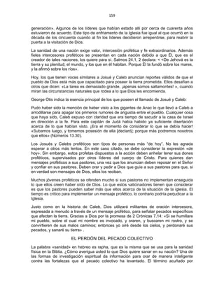 159 
 
generación». Algunos de los líderes que habían estado allí por cerca de cuarenta años
estuvieron de acuerdo. Este tipo de enfriamento de la Iglesia fue igual al que ocurrió en la
década de los cincuenta cuando al fin los líderes decidieron arrepentirse, para reabrir la
puerta a la visitación de Dios.
La sanidad de una nación exige valor, intercesión profética y fe extraordinarios. Además
fieles intercesores proféticos se presentan en cada nación debido a que Él, que es el
creador de tales naciones, los quiere para sí. Salmos 24.1, 2 declara: < <De Jehová es la
tierra y su plenitud; el mundo, y los que en él habitan. Porque Él la fundó sobre los mares,
y la afirmó sobre los ríos».
Hoy, los que tienen voces similares a Josué y Caleb anuncian reportes válidos de que el
pueblo de Dios está más que capacitado para poseer la tierra prometida. Ellos desafían a
otros que dicen: «La tarea es demasiado grande, ¡apenas somos saltamontes! », cuando
miran las circunstancias naturales que rodea a lo que Dios les encomienda.
George Otis indica la esencia principal de los que poseen el llamado de Josué y Caleb:
Pudo haber sido la mención de haber visto a los gigantes de Anac lo que llevó a Caleb a
arrodillarse para apagar los primeros rumores de angustia entre el pueblo. Cualquier cosa
que haya sido, Caleb expuso con claridad que era tiempo de sacudir a la casa de Israel
en dirección a la fe. Para este capitán de Judá había habido ya suficiente disertación
acerca de lo que habían visto. ¡Era el momento de considerar lo que se debía hacer!
«Subamos luego, y tomemos posesión de ella [declaró]; porque más podremos nosotros
que ellos» (Números 13.30).
Los Josués y Calebs proféticos son tipos de personas más “de hoy”. No les agrada
esperar a otros más lentos. En este caso citado, se debe considerar la expresión «de
hoy». Sin embargo, estos profetas dispuestos a la acción deben anhelar tener sus dones
proféticos, supervisados por otros líderes del cuerpo de Cristo. Para quienes dan
mensajes proféticos a sus pastores, una vez que los anuncian deben reposar en el Señor
y confiar en sus pastores. Deben orar y pedir a Dios que guíe a sus pastores para que, si
en verdad son mensajes de Dios, ellos los reciban.
Muchos jóvenes proféticos se ofenden mucho si sus pastores no implementan enseguida
lo que ellos creen haber oído de Dios. Lo que estos vaticinadores tienen que considerar
es que los pastores pueden saber más que ellos acerca de la situación de la iglesia. El
tiempo es crítico para implementar un mensaje profético, lo contrario podría perjudicar a la
Iglesia.
Justo como en la historia de Caleb, Dios utilizará militantes de oración intercesora,
expresada a menudo a través de un mensaje profético, para señalar pecados específicos
que afectan la tierra. Gracias a Dios por la promesa de 2 Crónicas 7.14: «Si se humillare
mi pueblo, sobre el cual mi nombre es invocado, y oraren, y buscaren mi rostro, y se
convirtieren de sus malos caminos; entonces yo oiré desde los cielos, y perdonaré sus
pecados, y sanaré su tierra» .
EL PERDÓN DEL PECADO COLECTIVO
La palabra «sanidad» en hebreo es rapha, que es la misma que se usa para la sanidad
física en la Biblia. ¿Cómo averigua usted lo que Dios quiere sanar en su nación? Una de
las formas de investigación espiritual da información para orar de manera inteligente
contra las fortalezas que el pecado colectivo ha levantado. El término acuñado por
 