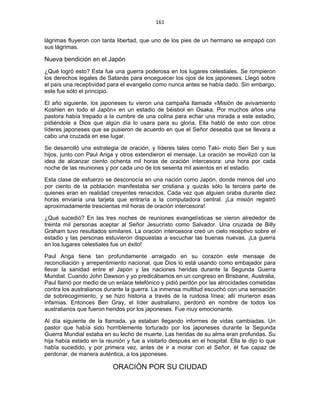 161 
 
lágrimas fluyeron con tanta libertad, que uno de los pies de un hermano se empapó con
sus lágrimas.
Nueva bendición en el Japón
¿Qué logró esto? Esta fue una guerra poderosa en los lugares celestiales. Se rompieron
los derechos legales de Satanás para enceguecer los ojos de los japoneses. Llegó sobre
el país una receptividad para el evangelio como nunca antes se había dado. Sin embargo,
este fue sólo el principio.
El año siguiente, los japoneses tu vieron una campaña llamada «Misión de avivamiento
Koshien en todo el Japón» en un estadio de béisbol en Osaka. Por muchos años una
pastora había trepado a la cumbre de una colina para echar una mirada a este estadio,
pidiéndole a Dios que algún día lo usara para su gloria. Ella habló de esto con otros
líderes japoneses que se pusieron de acuerdo en que el Señor deseaba que se llevara a
cabo una cruzada en ese lugar.
Se desarrolló una estrategia de oración, y líderes tales como Taki- moto Sen Sei y sus
hijos, junto con Paul Ariga y otros extendieron el mensaje. La oración se movilizó con la
idea de alcanzar ciento ochenta mil horas de oración intercesora: una hora por cada
noche de las reuniones y por cada uno de los sesenta mil asientos en el estadio.
Esta clase de esfuerzo se desconocía en una nación como Japón, donde menos del uno
por ciento de la población manifestaba ser cristiana y quizás sólo la tercera parte de
quienes eran en realidad creyentes renacidos. Cada vez que alguien oraba durante diez
horas enviaría una tarjeta que entraría a la computadora central. ¡La misión registró
aproximadamente trescientas mil horas de oración intercesora!
¿Qué sucedió? En las tres noches de reuniones evangelísticas se vieron alrededor de
treinta mil personas aceptar al Señor Jesucristo como Salvador. Una cruzada de Billy
Graham tuvo resultados similares. La oración intercesora creó un cielo receptivo sobre el
estadio y las personas estuvieron dispuestas a escuchar las buenas nuevas. ¡La guerra
en los lugares celestiales fue un éxito!
Paul Ariga tiene tan profundamente arraigado en su corazón este mensaje de
reconciliación y arrepentimiento nacional, que Dios lo está usando como embajador para
llevar la sanidad entre el Japón y las naciones heridas durante la Segunda Guerra
Mundial. Cuando John Dawson y yo predicábamos en un congreso en Brisbane, Australia,
Paul llamó por medio de un enlace telefónico y pidió perdón por las atrocidades cometidas
contra los australianos durante la guerra. La inmensa multitud escuchó con una sensación
de sobrecogimiento, y se hizo historia a través de la ruidosa línea; allí murieron esas
infamias. Entonces Ben Gray, el líder australiano, perdonó en nombre de todos los
australianos que fueron heridos por los japoneses. Fue muy emocionante.
Al día siguiente de la llamada, ya estaban llegando informes de vidas cambiadas. Un
pastor que había sido horriblemente torturado por los japoneses durante la Segunda
Guerra Mundial estaba en su lecho de muerte. Las heridas de su alma eran profundas. Su
hija había estado en la reunión y fue a visitarlo después en el hospital. Ella le dijo lo que
había sucedido, y por primera vez, antes de ir a morar con el Señor, él fue capaz de
perdonar, de manera auténtica, a los japoneses.
ORACIÓN POR SU CIUDAD
 