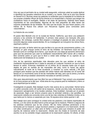 163 
 
Una vez que el perímetro de su ciudad esté asegurado, entonces usted se puede dedicar
a identificar los pecados colectivos de su ciudad y su nación. Esto es lo que hizo Daniel
en Daniel 9.4,5. Muchas veces los pastores no entienden que la impiedad en la historia de
sus propias ciudades influye de forma directa en la receptividad o rechazo que tengan los
ciudadanos hacia el evangelio. Debido a tal clase de ignorancia, Satanás tiene bases
importantes en las comunidades. Algunas de las más pequeñas de ellas tienen las
mayores potestades de las tinieblas. He visto que las brujas, los que hacen pactos y los
líderes de la Nueva Era utilizan con frecuencia lugares poco conocidos para
«esconderse».
La historia de una ciudad
El pastor Bob Beckett vive en la ciudad de Hemet, California, que tiene una población
cercana a los ochenta mil habitantes. A primera vista parece una tranquila villa para
jubilados. Sin embargo, cuando Bob empezó a investigar el pasado de esta comunidad
encontró algunas cosas sorprendentes. En su investigación se incluyeron los reinos físico,
espiritual y político.
Antes que todo, el Señor abrió los ojos de Bob a lo que era de conocimiento público, y le
proveyó un gran empuje contra el reino de las tinieblas. Un fenómeno local era algo
llamado como el «ombligo de la tierra», que resultó ser una clase de epicentro demoníaco
para que las personas que usan la meditación trascendental (MT) fueran allí a meditar.
Bob comenta sobre un guía que lo llevó a visitar este ombligo en su capítulo de La
destrucción de fortalezas en su ciudad:
Uno de los ejercicios espirituales más elevados para los que asístian al retiro de
meditación transcendental era ir hasta la cascada en cualquier momento en que la lluvia
llenara el cañón. Entonces meditaban en el vórtice de la cascada hasta que el agua
dejaba de girar en sentido de las manecillas del reloj, como lo hacen las aguas
naturalmente al norte de la línea ecuatorial, e invertían su curso natural[...] Mi guía
prosiguió para recalcar que las paredes del cañón habían sido labradas con el correr del
tiempo en un movimiento como el de las manecillas del reloj, pero que la arena y la tierra
del lecho del arroyo estaban claramente marcadas en sentido contrario.
Otro gran descubrimiento que hizo Bob fue que el Maharishi Yogi compró una propiedad
en la zona porque se le dijo que: «Esta área es muy propicia para la meditación y tiene un
aura espiritual que la rodea».
Investigando el pasado, Bob destapó mucho más acerca de su comunidad. Hemet tenía
un cañón conocido como «El cañón de la masacre», donde una tribu india, los temeculas,
masacraron salvajemente a los locales sobobas. Esta localidad, marcada por el pecado
de asesinato, llegó a ser terreno propicio para la actividad violenta y las pandillas. La
reservación soboba era conocida como una de las más violentas en Estados Unidos, en la
que había por lo menos un asesinato por mes. Ni siquiera otros indios querían ir allí.
Bob trabajó duro para conseguir la unidad entre los pastores y los líderes espirituales de
Hemet, y un día varios de ellos fueron juntos al lugar de la masacre. Pidieron a algunos de
los sobobas cristianos que se les unieran. Allí los indios sobobas perdonaron a los
temeculas por la masacre. Luego reunieron piedras y regresaron a la reservación, donde
con ellas construyeron un altar para el Señor y oraron para que rompiera el poder del
espíritu de violencia sobre la reservación. Desde ese día (hasta el momento de este
escrito) no se ha cometido ningún asesinato en la reservación soboba. En efecto, el líder
 