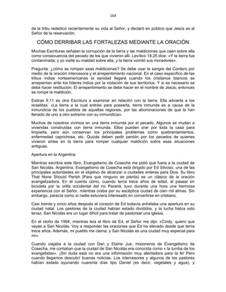 164 
 
de la tribu rededicó recientemente su vida al Señor, y declaró en público que Jesús es el
Señor de la reservación.
CÓMO DERRIBAR LAS FORTALEZAS MEDIANTE LA ORACIÓN
Muchas Escrituras señalan la corrupción de la tierra y las maldiciones que caen sobre ella
como consecuencia del pecado de los que vivieron allí. Levítico 18.25 dice: «Y la tierra fue
contaminada; y yo visité su maldad sobre ella, y la tierra vomitó sus moradores».
Pregunta: ¿cómo se rompen esas maldiciones? Se debe usar la sangre del Cordero por
medio de la oración intercesora y el arrepentimiento nacional. En el caso específico de las
tribus indias norteamericanas la sanidad llegará cuando los cristianos blancos se
arrepientan ante los líderes indios por la violación de sus territorios. Y si es necesario se
debe hacer restitución. El arrepentimiento se debe hacer en el nombre de Jesús; entonces
se rompe la maldición.
Esdras 9.11 es otra Escritura a examinar en relación con la tierra. Ella advierte a los
israelitas: «La tierra a la cual entráis para poseerla, tierra inmunda es a causa de la
inmundicia de los pueblos de aquellas regiones, por las abominaciones de que la han
llenado de uno a otro extremo con su inmundicia».
Muchos de nosotros vivimos en una tierra inmunda por el pecado. Algunos se mudan a
viviendas construidas con tierra inmunda. Ellos pueden orar por toda la casa para
limpiarla, pero aún conservan los principales problemas como quebrantamientos,
enfermedad caprichosa, etc. Quizás deben pedir perdón por los pecados de quienes
vivieron antes en la tierra para romper cualquier maldición sobre esas situaciones
antiguas.
Apertura en la Argentina
Mientras escribía este libro, Evangelismo de Cosecha me pidió que fuera a la ciudad de
San Nicolás, Argentina. Evangelismo de Cosecha está dirigido por Ed Silvoso, una de las
principales autoridades en el objetivo de alcanzar a ciudades enteras para Dios. Su libro
That None Should Perish [Para que ninguno se pierda) es un clásico de la oración
evangelizadora. En él cuenta cómo, cuando tenía trece años de edad, al pasear en
bicicleta por la orilla occidental del río Paraná, tuvo durante una hora una hermosa
experiencia con el Señor, mientras oraba por su escéptica ciudad de cien mil almas. Sin
embargo, parecía como si nadie estuviera interesado en convertirse en cristiano.
Casi treinta y cinco años después el corazón de Ed todavía anhelaba una apertura en su
ciudad natal. Los pastores de la ciudad habían estado divididos, y la lucha había sido
tenaz. San Nicolás era un lugar difícil para tratar de pastorear una iglesia.
En el otoño de 1994, mientras leía el libro de Ed, el Señor me dijo: «Cindy, quiero que
vayas a San Nicolás. Voy a responder las oraciones que Ed ha elevado desde que tenía
trece años. Además, mi pueblo me clama, y San Nicolás es una ciudad muy especial para
mí».
Cuando viajaba a la ciudad con Dan y Elaine Jue, misioneros de Evangelismo de
Cosecha, me contaban que la ciudad de San Nicolás era conocida como « la tumba de los
evangelistas». ¡Sin duda esta no era una información muy alentadora para la fe! Pero
cuando llegamos descubrí buenas noticias. Los intercesores y algunos de los pastores
habían estado ayunando cuarenta días tipo Daniel (es decir, vegetales y agua), y
 