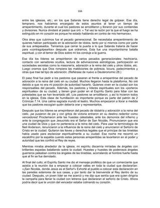 166 
 
entre las iglesias, etc.; en los que Satanás tiene derecho legal de golpear. Ese día,
temprano, nos habíamos encargado de estos asuntos al tener un tiempo de
arrepentimiento, durante el cual los pastores se arrodillaron y lloraron por sus contiendas
y divisiones. Nunca olvidaré al pastor que oró: « Tal vez la razón por la que el fuego se ha
extinguido en mi corazón es porque he estado hablando en contra de mis hermanos».
Otra área que cubrimos fue el pecado generacional. Se necesitaba arrepentimiento de
quienes habían participado en la adoración de ídolos, tanto por sí mismos como por parte
de sus antepasados. Teníamos que cerrar la puerta a lo que Satanás trataría de hacer
para «contragolpearlos» después que oráramos. Esta fue una importantísima batalla
espiritual, y con el temor de Dios sobre mí los conduje a la guerra.
Ese día los líderes se arrepintieron de varios pecados generacionales: hechicería,
contacto con senadores ocultos, lectura de adivinaciones astrológicas, participación en
sociedades secretas como la masonería, adoración a la reina del cielo y otros ídolos, etc.
Luego oramos que Dios rompiera las maldiciones de pobreza, locura, padecimientos y
otras que trae tal tipo de adoración. (Refiérase de nuevo a Deuteronomio 28.)
El paso final fue pedir a los pastores que pasaran al frente a arrepentirse del pecado de
adoración a la reina del cielo en su ciudad. Muchos llegaron hasta la plataforma. No oré
debido a que no era mi posición de autoridad hacerlo. Quienes viven en la ciudad son los
responsables del pecado. Además, los pastores y líderes espirituales son los «porteros
espirituales» de su ciudad, y tienen gran poder en el Espíritu Santo para lidiar con las
potestades que se han levantado allí. Los pastores se arrodillaron, y así lo hicieron todos
en la iglesia. Esta clase de humillación es importante porque es parte del patrón de 2
Crónicas 7.14. Una calma sagrada inundó el teatro. Muchos empezaron a llorar a medida
que los pastores escogían quién debería orar y representarlos.
Después que los líderes se arrepintieron del pecado de idolatría y adoración a la reina del
cielo, ¡se pusieron de pie y con gritos de victoria entraron en su destino redentor como
vencedores! Proclamaron ante las huestes celestiales, ante los demonios del infierno y
ante la congregación que Jesucristo era el Señor de San Nicolás. Pronunciaron que era
una ciudad de Dios y que no pertenecía a la reina del cielo. Para usar la terminología de
Neil Anderson, renunciaron a la influencia de la reina del cielo y anunciaron el Señorío de
Cristo en la ciudad. Quitaron las llaves y derechos legales que el príncipe de las tinieblas
había usado para esclavizar espiritualmente a su ciudad. Esa noche me recorrió un
escalofrío por la espalda cuando estas personas arrepentidas se levantaron en el poder y
autoridad que les confirió el Rey de reyes.
Mientras miraba alrededor de la iglesia, mi espíritu discernía miríadas de ángeles con
brillantes espadas batallando sobre la ciudad. Huestes y huestes de poderosos ángeles
guerreros peleaban contra los ángeles de las tinieblas, acorralando al hombre fuerte hasta
que al fin se fue derrotado.
Al final del culto, el Espíritu Santo me dio el mensaje profético de que un comerciante que
asistía a la reunión iba a empezar a colocar vallas en toda la ciudad que declararían:
«¡San Nicolás, donde Jesús es el Señor!» Exhorté al pueblo a colocar esta declaración en
las paredes exteriores de sus casas, y por tanto dar la bienvenida al Rey dentro de su
ciudad. Después, un joven líder se me acercó y me dijo que sentía que era quien dirigiría
la campaña para llenar la ciudad con letreros que declararan el señorío de Cristo. Ahora
podría decir que la unción del vencedor estaba colmando su corazón.
 