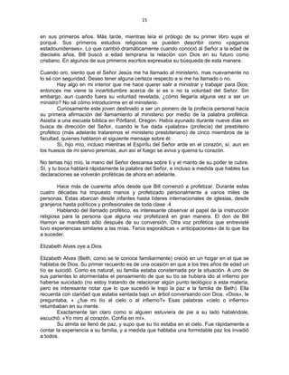 15 
 
en sus primeros años. Más tarde, mientras leía el prólogo de su primer libro supe el
porqué. Sus primeros estudios religiosos se pueden describir como «paganos
estadounidenses». Lo que cambió dramáticamente cuando conoció al Señor a la edad de
dieciséis años. Bill buscó a edad temprana la relación con Dios en su futuro como
cristiano. En algunos de sus primeros escritos expresaba su búsqueda de esta manera:
Cuando oro, siento que el Señor Jesús me ha llamado al ministerio, mas nuevamente no
lo sé con seguridad. Deseo tener alguna certeza respecto a si me ha llamado o no.
Hay algo en mi interior que me hace querer salir a ministrar y trabajar para Dios;
entonces me viene la incertidumbre acerca de si es o no la voluntad del Señor. Sin
embargo, aun cuando fuera su voluntad revelada, ¿cómo llegaría alguna vez a ser un
ministro? No sé cómo introducirme en el ministerio.
Curiosamente este joven destinado a ser un pionero de la profecía personal hacía
su primera afirmación del llamamiento al ministerio por medio de la palabra profética.
Asistía a una escuela bíblica en Pórtland, Oregon. Había ayunado durante nueve días en
busca de dirección del Señor, cuando le fue dada «palabra» (profecía) del presbiterio
profético (más adelante trataremos el ministerio presbiteriano) de cinco miembros de la
facultad, quienes hablaron el siguiente mensaje sobre él:
Sí, hijo mío, incluso mientras el Espíritu del Señor arde en el corazón, sí, aun en
los huesos de mi siervo jeremías, aun así el fuego se aviva y quema tu corazón.
No temas hijo mío, la mano del Señor descansa sobre ti y el manto de su poder te cubre.
Sí, y tu boca hablará rápidamente la palabra del Señor, e incluso a medida que hables tus
declaraciones se volverán proféticas de ahora en adelante.
Hace más de cuarenta años desde que Bill comenzó a profetizar. Durante estas
cuatro décadas ha impuesto manos y profetizado personalmente a varios miles de
personas. Estas abarcan desde infantes hasta líderes internacionales de iglesias, desde
granjeros hasta políticos y profesionales de toda clase .4
Hablando del llamado profético, es interesante observar el papel de la instrucción
religiosa para la persona que alguna vez profetizará en gran manera. El don de Bill
Hamon se manifestó sólo después de su conversión. Otra voz profética que entrevisté
tuvo experiencias similares a las mías. Tenía esporádicas « anticipaciones» de lo que iba
a suceder.
Elizabeth Alves oye a Dios
Elizabeth Alves (Beth, como se le conoce familiarmente) creció en un hogar en el que se
hablaba de Dios. Su primer recuerdo es de una ocasión en que a los tres años de edad un
tío se suicidó. Como es natural, su familia estaba consternada por la situación. A uno de
sus parientes lo atormentaba el pensamiento de que su tío se hubiera ido al infierno por
haberse suicidado (no estoy tratando de relacionar algún punto teológico a esta materia,
pero es interesante notar que lo que sucedió le trajo la paz a la familia de Beth). Ella
recuerda con claridad que estaba sentada bajo un árbol conversando con Dios. «Dios», le
preguntaba, « ¿fue mi tío al cielo o al infierno?» Esas palabras «cielo o infierno»
retumbaban en su mente.
Exactamente tan claro como si alguien estuviera de pie a su lado habiéndole,
escuchó: «Yo miro al corazón. Confía en mí».
Su almita se llenó de paz, y supo que su tío estaba en el cielo. Fue rápidamente a
contar la experiencia a su familia, y a medida que hablaba una formidable paz los invadió
a todos.
 