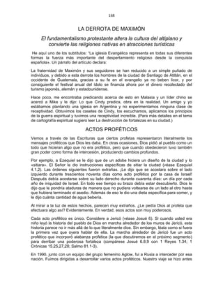 168 
 
LA DERROTA DE MAXIMÓN
El fundamentalismo protestante altera la cultura del altiplano y
convierte las religiones nativas en atracciones turísticas
He aquí uno de los subtítulos: “La iglesia Evangélica representa en todas sus diferentes
formas la fuerza más importante del despertamiento religioso desde la conquista
española». Un párrafo del artículo declara:
La fraternidad de Maximón y sus seguidores se han reducido a un simple puñado de
individuos, y debido a esta derrota los hombres de la ciudad de Santiago de Atitlán, en el
occidente de Guatemala, gracias a su fe en el evangelio ya no beben licor, y por
consiguiente el festival anual del ídolo se financia ahora por el dinero recolectado del
turismo japonés, alemán y estadounidense.
Hace poco, me encontraba predicando acerca de esto en Malasia y un líder chino se
acercó a Mike y le dijo: Lo que Cindy predica, obra en la realidad. Un amigo y yo
estábamos plantando una iglesia en Argentina y no experimentamos ninguna clase de
receptividad. Obtuvimos los casetes de Cindy, los escuchamos, aplicamos los principios
de la guerra espiritual y tuvimos una receptividad increíble. (Para más detalles en el tema
de cartografía espiritual sugiero leer La destrucción de fortalezas en su ciudad.)
ACTOS PROFÉTICOS
Vemos a través de las Escrituras que ciertos profetas representaron literalmente los
mensajes proféticos que Dios les daba. En otras ocasiones, Dios pidió al pueblo como un
todo que hicieran algo que no era profético, pero que cuando obedecieron tuvo también
gran poder como forma de intercesión, produciendo cambios profundos.
Por ejemplo, a Ezequiel se le dijo que de un adobe hiciera un diseño de la ciudad y lo
«sitiara». El Señor le dio instrucciones específicas de sitiar la ciudad (véase Ezequiel
4.1,2). Las órdenes siguientes fueron extrañas. ¡Le dijo que se acostara sobre el lado
izquierdo durante trescientos noventa días como acto profético por la casa de Israel!
Después debía acostarse sobre su lado derecho durante cuarenta días: un día por cada
año de iniquidad de Israel. En todo ese tiempo su brazo debía estar descubierto. Dios le
dijo que le pondría ataduras de manera que no pudiera voltearse de un lado al otro hasta
que hubiera terminado el asedio. Además de eso le dio una dieta específica para comer, y
le dijo cuánta cantidad de agua bebería.
Al mirar a la luz de estos hechos, parecen muy extraños. ¿Le pedía Dios al profeta que
efectuara algo así? Evidentemente. En verdad, esos actos son muy poderosos.
Cada acto profético es único. Considere a Jericó (véase Josué 6). Si cuando usted era
niño leyó la historia del pueblo de Dios en marcha alrededor de los muros de Jericó, esta
historia parece no ir más allá de lo que literalmente dice. Sin embargo, léala como si fuera
la primera vez que oyera hablar de ella. La marcha alrededor de Jericó fue un acto
profético que incorporó alabanza profética (la que discutiremos en el próximo segmento)
para derribar una poderosa fortaleza (compárese Josué 6.8,9 con 1 Reyes 1.34; 1
Crónicas 15.25,27,28; Salmo 81.1-3).
En 1990, junto con un equipo del grupo femenino Aglow, fui a Rusia a interceder por esa
nación. Fuimos dirigidas a desarrollar varios actos proféticos. Nuestro viaje se hizo antes
 