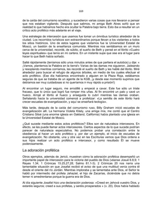 169 
 
de la caída del comunismo soviético, y sucedieron varias cosas que nos llevaron a pensar
que nos estaban vigilando. Después que salimos, mi amiga Beth Alves soñó que en
realidad lo que habíamos hecho era ocultar la Palabra bajo tierra. Esto iba a resultar en un
crítico acto profético más adelante en el viaje.
Una estrategia de intercesión que usamos fue tomar un ómnibus turístico alrededor de la
ciudad. Los recorridos turísticos son extraordinarios porque llevan a los visitantes a todos
los sitios históricos. Uno de estos lugares que visitamos fue la Universidad Estatal de
Moscú, un bastión de la enseñanza comunista. Mientras nos sentábamos en un muro
cerca de la universidad, recordé, de súbito, el sueño de Beth y pensé en el librito «Cuatro
leyes espirituales» que tenía en mi cartera. En un instante supe que ese era el lugar para
hacer lo que Beth había soñado.
Salté rápidamente (teníamos sólo unos minutos antes de que partiera el autobús) y dije: «
¡Vamos, plantemos la Palabra en la tierra!» Varias de las damas me siguieron. Jadeando
y resoplando mientras corríamos, les recordé el sueño de Beth y les hablé del librito. Miré
alrededor para buscar el refugio de algunos árboles, en medio de los cuales efectuar el
acto profético. (Ese día habíamos encontrado a alguien en la Plaza Roja, estábamos
seguras de que se trataba de un agente de la KGB, ¡y desde ese momento supimos que
debíamos ser muy cuidadosas si no queríamos ir muy rápido a prisión!)
Al encontrar un lugar seguro, me arrodillé y empecé a cavar. Este fue sólo un triste
fracaso, que lo único que logró fue romper mis uñas. Al fin encontré un palo y cavé un
hueco. Arrojé el librito al hueco y enseguida lo cubrí mientras las damas oraban.
Señalando hacia la universidad comencé a profetizar: «La semilla de este librito hará
crecer escuelas de evangelización, y aquí se enseñará teología».
Más tarde, después de la caída del comunismo ruso, Billy Graham inició escuelas de
evangelización allí. La hermana Violeta Kitely, una amiga mía, me contó que el Centro
Cristiano Siloé (una enorme iglesia en Oakland, California) había plantado una iglesia en
la Universidad Estatal de Moscú.
¿Qué sucede mediante estos actos proféticos? Ellos son de naturaleza intercesora. En
efecto, se les puede llamar actos intercesores. Ciertos aspectos de lo que sucede podrían
parecer de naturaleza especulativa. No podemos probar una correlación entre la
obediencia al hacer un acto profético y, por dar un ejemplo, el inicio de escuelas de
evangelización. No obstante, una y otra vez en las Escrituras vemos que Dios ordena a
sus hijos realizar un acto profético e intercesor, y como resultado Él se mueve
poderosamente.
La adoración profética
Otros ejemplos, además de Jericó, muestran cómo la adoración profética desempeñó un
importante papel de intercesión para la victoria del pueblo de Dios (véanse Josué 6.8,9; 1
Reyes 1.34; 1 Crónicas 15.25,27,28; Salmo 81.1-3). 2 Crónicas 20 nos narra una
lamentable situación en que Josafat recibió el aviso de que una multitud venía contra él
desde el oriente del río Jordán. Mientras imploraba y se lamentaba ante Dios, el Señor le
habló por intermedio del profeta Jahaziel, el hijo de Zacarías, diciéndole que no debía
temer ni amedrentarse porque la guerra era de Dios.
Al día siguiente Josafat hizo una declaración poderosa: «Creed en Jehová vuestro Dios, y
estaréis seguros; creed a sus profetas, y seréis prosperados » (v. 20). Dios había hablado
 
