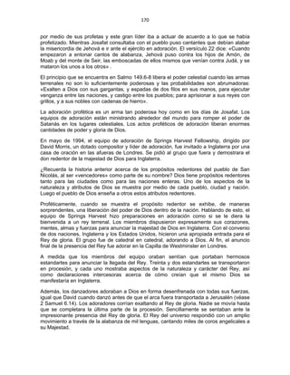 170 
 
por medio de sus profetas y este gran líder iba a actuar de acuerdo a lo que se había
profetizado. Mientras Josafat consultaba con el pueblo puso cantantes que debían alabar
la misericordia de Jehová e ir ante el ejército en adoración. El versículo 22 dice: «Cuando
empezaron a entonar cantos de alabanza, Jehová puso contra los hijos de Amón, de
Moab y del monte de Seir, las emboscadas de ellos mismos que venían contra Judá, y se
mataron los unos a los otros» .
El principio que se encuentra en Salmo 149.6-8 libera el poder celestial cuando las armas
terrenales no son lo suficientemente poderosas y las probabilidades son abrumadoras:
«Exalten a Dios con sus gargantas, y espadas de dos filos en sus manos, para ejecutar
venganza entre las naciones, y castigo entre los pueblos; para aprisionar a sus reyes con
grillos, y a sus nobles con cadenas de hierro».
La adoración profética es un arma tan poderosa hoy como en los días de Josafat. Los
equipos de adoración están ministrando alrededor del mundo para romper el poder de
Satanás en los lugares celestiales. Los actos proféticos de adoración liberan enormes
cantidades de poder y gloria de Dios.
En mayo de 1994, el equipo de adoración de Springs Harvest Fellowship, dirigido por
David Morris, un dotado compositor y líder de adoración, fue invitado a Inglaterra por una
casa de oración en las afueras de Londres. Se pidió al grupo que fuera y demostrara el
don redentor de la majestad de Dios para Inglaterra.
¿Recuerda la historia anterior acerca de los propósitos redentores del pueblo de San
Nicolás, al ser «vencedores» como parte de su nombre? Dios tiene propósitos redentores
tanto para las ciudades como para las naciones enteras. Uno de los aspectos de la
naturaleza y atributos de Dios se muestra por medio de cada pueblo, ciudad y nación.
Luego el pueblo de Dios enseña a otros estos atributos redentores.
Proféticamente, cuando se muestra el propósito redentor se exhibe, de maneras
sorprendentes, una liberación del poder de Dios dentro de la nación. Hablando de esto, el
equipo de Springs Harvest hizo preparaciones en adoración como si se le diera la
bienvenida a un rey terrenal. Los miembros dispusieron expresamente sus corazones,
mentes, almas y fuerzas para anunciar la majestad de Dios en Inglaterra. Con el convenio
de dos naciones, Inglaterra y los Estados Unidos, hicieron una apropiada entrada para el
Rey de gloria. El grupo fue de catedral en catedral, adorando a Dios. Al fin, el anuncio
final de la presencia del Rey fue adorar en la Capilla de Westminster en Londres.
A medida que los miembros del equipo oraban sentían que portaban hermosos
estandartes para anunciar la llegada del Rey. Treinta y dos estandartes se transportaron
en procesión, y cada uno mostraba aspectos de la naturaleza y carácter del Rey, así
como declaraciones intercesoras acerca de cómo creían que el mismo Dios se
manifestaría en Inglaterra.
Además, los danzadores adoraban a Dios en forma desenfrenada con todas sus fuerzas,
igual que David cuando danzó antes de que el arca fuera transportada a Jerusalén (véase
2 Samuel 6.14). Los adoradores corrían exaltando al Rey de gloria. Nadie se movía hasta
que se completara la última parte de la procesión. Sencillamente se sentaban ante la
impresionante presencia del Rey de gloria. El Rey del universo respondió con un amplio
movimiento a través de la alabanza de mil lenguas, cantando miles de coros angelicales a
su Majestad.
 
