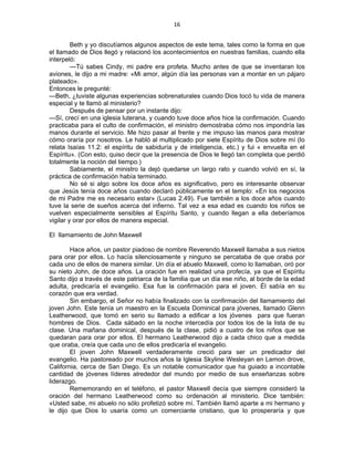 16 
 
Beth y yo discutíamos algunos aspectos de este tema, tales como la forma en que
el llamado de Dios llegó y relacionó los acontecimientos en nuestras familias, cuando ella
interpeló:
—Tú sabes Cindy, mi padre era profeta. Mucho antes de que se inventaran los
aviones, le dijo a mi madre: «Mi amor, algún día las personas van a montar en un pájaro
plateado».
Entonces le pregunté:
—Beth, ¿tuviste algunas experiencias sobrenaturales cuando Dios tocó tu vida de manera
especial y te llamó al ministerio?
Después de pensar por un instante dijo:
—Sí, crecí en una iglesia luterana, y cuando tuve doce años hice la confirmación. Cuando
practicaba para el culto de confirmación, el ministro demostraba cómo nos impondría las
manos durante el servicio. Me hizo pasar al frente y me impuso las manos para mostrar
cómo oraría por nosotros. Le habló al multiplicado por siete Espíritu de Dios sobre mí (lo
relata Isaías 11.2: el espíritu de sabiduría y de inteligencia, etc.) y fui « envuelta en el
Espíritu». (Con esto, quiso decir que la presencia de Dios le llegó tan completa que perdió
totalmente la noción del tiempo.)
Sabiamente, el ministro la dejó quedarse un largo rato y cuando volvió en sí, la
práctica de confirmación había terminado.
No sé si algo sobre los doce años es significativo, pero es interesante observar
que Jesús tenía doce años cuando declaró públicamente en el templo: «En los negocios
de mi Padre me es necesario estar» (Lucas 2.49). Fue también a los doce años cuando
tuve la serie de sueños acerca del infierno. Tal vez a esa edad es cuando los niños se
vuelven especialmente sensibles al Espíritu Santo, y cuando llegan a ella deberíamos
vigilar y orar por ellos de manera especial.
El llamamiento de John Maxwell
Hace años, un pastor piadoso de nombre Reverendo Maxwell llamaba a sus nietos
para orar por ellos. Lo hacía silenciosamente y ninguno se percataba de que oraba por
cada uno de ellos de manera similar. Un día el abuelo Maxwell, como lo llamaban, oró por
su nieto John, de doce años. La oración fue en realidad una profecía, ya que el Espíritu
Santo dijo a través de este patriarca de la familia que un día ese niño, al borde de la edad
adulta, predicaría el evangelio. Esa fue la confirmación para el joven. Él sabía en su
corazón que era verdad.
Sin embargo, el Señor no había finalizado con la confirmación del llamamiento del
joven John. Este tenía un maestro en la Escuela Dominical para jóvenes, llamado Glenn
Leatherwood, que tomó en serio su llamado a edificar a los jóvenes para que fueran
hombres de Dios. Cada sábado en la noche intercedía por todos los de la lista de su
clase. Una mañana dominical, después de la clase, pidió a cuatro de los niños que se
quedaran para orar por ellos. El hermano Leatherwood dijo a cada chico que a medida
que oraba, creía que cada uno de ellos predicaría el evangelio.
El joven John Maxwell verdaderamente creció para ser un predicador del
evangelio. Ha pastoreado por muchos años la Iglesia Skyline Wesleyan en Lemon drove,
California, cerca de San Diego. Es un notable comunicador que ha guiado a incontable
cantidad de jóvenes líderes alrededor del mundo por medio de sus enseñanzas sobre
liderazgo.
Rememorando en el teléfono, el pastor Maxwell decía que siempre consideró la
oración del hermano Leatherwood como su ordenación al ministerio. Dice también:
«Usted sabe, mi abuelo no sólo profetizó sobre mí. También llamó aparte a mi hermano y
le dijo que Dios lo usaría como un comerciante cristiano, que lo prosperaría y que
 
