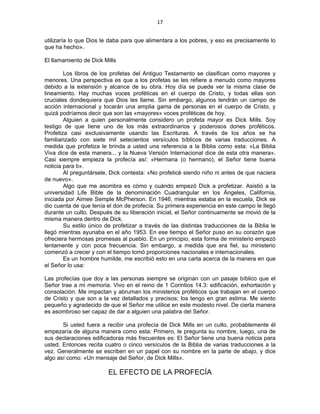 17 
 
utilizaría lo que Dios le daba para que alimentara a los pobres, y eso es precisamente lo
que ha hecho».
El llamamiento de Dick Mills
Los libros de los profetas del Antiguo Testamento se clasifican como mayores y
menores. Una perspectiva es que a los profetas se les refiere a menudo como mayores
debido a la extensión y alcance de su obra. Hoy día se puede ver la misma clase de
lineamiento. Hay muchas voces proféticas en el cuerpo de Cristo, y todas ellas son
cruciales dondequiera que Dios les llame. Sin embargo, algunos tendrán un campo de
acción internacional y tocarán una amplia gama de personas en el cuerpo de Cristo, y
quizá podríamos decir que son las «mayores» voces proféticas de hoy.
Alguien a quien personalmente considero un profeta mayor es Dick Mills. Soy
testigo de que tiene uno de los más extraordinarios y poderosos dones proféticos.
Profetiza casi exclusivamente usando las Escrituras. A través de los años se ha
familiarizado con siete mil setecientos versículos bíblicos de varias traducciones. A
medida que profetiza le brinda a usted una referencia a la Biblia como esta: «La Biblia
Viva dice de esta manera... y la Nueva Versión Internacional dice de esta otra manera».
Casi siempre empieza la profecía así: «Hermana (o hermano), el Señor tiene buena
noticia para ti».
Al preguntársele, Dick contesta: «No profeticé siendo niño ni antes de que naciera
de nuevo».
Algo que me asombra es cómo y cuándo empezó Dick a profetizar. Asistió a la
universidad Life Bible de la denominación Cuadrangular en los Ángeles, California,
iniciada por Aimee Semple McPherson. En 1946, mientras estaba en la escuela, Dick se
dio cuenta de que tenía el don de profecía. Su primera experiencia en este campo le llegó
durante un culto. Después de su liberación inicial, el Señor continuamente se movió de la
misma manera dentro de Dick.
Su estilo único de profetizar a través de las distintas traducciones de la Biblia le
llegó mientras ayunaba en el año 1953. En ese tiempo el Señor puso en su corazón que
ofreciera hermosas promesas al pueblo. En un principio, esta forma de ministerio empezó
lentamente y con poca frecuencia. Sin embargo, a medida que era fiel, su ministerio
comenzó a crecer y con el tiempo tomó proporciones nacionales e internacionales.
Es un hombre humilde, me escribió esto en una carta acerca de la manera en que
el Señor lo usa:
Las profecías que doy a las personas siempre se originan con un pasaje bíblico que el
Señor trae a mi memoria. Vivo en el reino de 1 Corintios 14.3: edificación, exhortación y
consolación. Me impactan y abruman los ministerios proféticos que trabajan en el cuerpo
de Cristo y que son a la vez detallados y precisos; los tengo en gran estima. Me siento
pequeño y agradecido de que el Señor me utilice en este modesto nivel. De cierta manera
es asombroso ser capaz de dar a alguien una palabra del Señor.
Si usted fuera a recibir una profecía de Dick Mills en un culto, probablemente él
empezaría de alguna manera como esta: Primero, le pregunta su nombre, luego, una de
sus declaraciones edificadoras más frecuentes es: El Señor tiene una buena noticia para
usted. Entonces recita cuatro o cinco versículos de la Biblia de varias traducciones a la
vez. Generalmente se escriben en un papel con su nombre en la parte de abajo, y dice
algo así como: «Un mensaje del Señor, de Dick Mills».
EL EFECTO DE LA PROFECÍA
 