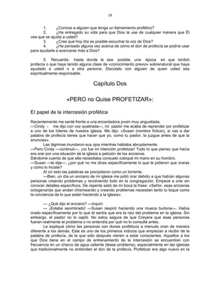 19 
 
1. ¿Conoce a alguien que tenga un llamamiento profético?
2. ¿Ha entregado su vida para que Dios la use de cualquier manera que Él
vea que se ajusta a usted?
3. ¿Cree que hoy día es posible escuchar la voz de Dios?
4. ¿Ha pensado alguna vez acerca de cómo el don de profecía se podría usar
para ayudarle a acercarse más a Dios?
5. Recuerde; hasta donde le sea posible, una época en que recibió
profecía o que haya tenido alguna clase de «conocimiento previo» sobrenatural que haya
ayudado a usted o a otra persona. Discútalo con alguien de quien usted sea
espiritualmente responsable.
Capítulo Dos
«PERO no Quise PROFETIZAR»:
EI papel de la intercesión profética
Recientemente me senté frente a una encantadora joven muy angustiada.
—Cindy - me dijo con voz quebrada—, mi pastor me acaba de reprender por profetizar
a uno de los líderes de nuestra iglesia. Me dijo: «Susan (nombre ficticio), si vas a dar
palabra de profecía tienes que hacer que yo, como tu pastor, la juzgue antes de que la
anuncies».
Las lágrimas inundaron sus ojos mientras hablaba abruptamente.
—Pero Cindy —continuó—, ¡no fue mi intención profetizar! Todo lo que pienso que hacía
era orar por una situación de la iglesia a petición de los ancianos.
Dándome cuenta de que ella necesitaba consuelo coloqué mi mano en su hombro.
—Susan —le dije—, ¿por qué no me dices específicamente lo que te pidieron que oraras
y cómo lo hiciste?
Al oír esto las palabras se precipitaron como un torrente:
—Bien, un día un anciano de mi iglesia me pidió orar debido a que habían algunas
personas creando problemas y revolviendo todo en la congregación. Empecé a orar sin
conocer detalles específicos. De repente salió de mi boca la frase: «Señor, esas ancianas
octogenarias que andan chismeando y creando problemas necesitan tanto tu toque como
la conciencia de lo que están haciendo a la iglesia».
— ¿Qué dijo el anciano? —inquirí.
— ¡Estaba asombrado! —Susan respiró haciendo una mueca burlona—. Había
orado específicamente por lo que él sentía que era la raíz del problema en la iglesia. Sin
embargo, el pastor no lo captó. No estoy segura de que Creyera que esas personas
fueran realmente el problema o no entendía por qué no lo consulté antes.
Le expliqué cómo las personas con dones proféticos a menudo oran de manera
diferente a los demás. Este es uno de los primeros indicios que empiezan a recibir de la
palabra de profecía, de la que sólo después vienen a estar conscientes. Aquellos a los
que Dios tiene en el campo de entrenamiento de la intercesión se encuentran con
frecuencia en un charco de agua caliente (léase problema), especialmente en las iglesias
que tradicionalmente no entienden el don de la profecía. Profetizar era algo nuevo en la
 