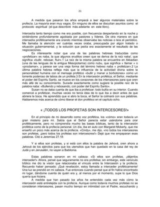 21 
 
A medida que pasaron los años empecé a leer algunos materiales sobre la
profecía. La mayoría eran muy vagos. En ninguno de ellos se discutían asuntos como el
protocolo espiritual (el que describiré más adelante en este libro).
Intercedía tanto tiempo como me era posible, con frecuencia despertando en la noche y
sintiéndome profundamente agobiada por pastores y líderes. De otra manera en que
intercedía proféticamente era orando mientras observaba las noticias o leía el periódico.
Me llamaba la atención ver cuántas veces oraba, preocupada por algún tratado o
situación gubernamental, y la solución que pedía era exactamente el resultado de las
negociaciones.
Es interesante notar que una de las palabras hebreas traducidas como
«profetizar» es naba, la que algunos eruditos creen que se deriva de la raíz naba', que
significa «bullir, rebosar, fluir».1 La raíz de la misma palabra se encuentra en Akkadian
(una de las lenguas de la antigua Mesopotamia) como nubu, que significa « llamar » o
«proclamar», y parece ser una vieja forma del término hebreo naba « profetizar».2 La
última palabra hebrea refleja más que la influencia de la actividad divina sobre la
personalidad humana con el mensaje profético «bullir y manar a borbotones» como un
torrente poderoso de labios de un profeta.3 En la intercesión profética, el Señor, mediante
el poder del Espíritu Santo, se mueve en los corazones de los intercesores para que oren
más allá de su conocimiento. Sucede exactamente como sugiere la posible raíz de la
palabra naba: «Bullendo y rebosando, con poder del Espíritu Santo».
Susan no se daba cuenta de que iba a profetizar; todo bullía en su interior. Cuando
comencé a profetizar, muchas veces no tenía idea de lo que iba a decir antes de que
abriera la boca. He aprendido que si abro la boca, el Señor la colmará con sus palabras.
Hablaremos más acerca de cómo liberar el don profético en el capítulo ocho.
« ¡TODOS LOS PROFETAS SON INTERCESORES!»
En el principio de mi desarrollo como voz profética, los «cómo» eran todavía un
gran misterio para mí. Sabía que el Señor parecía estar usándome para orar
proféticamente, pero no comprendía mucho las bases bíblicas, tanto de la intercesión
profética como de la profecía personal. Un día, iba en auto con Margaret Moberly, que me
enseñó un poco más acerca de la profecía. «Cindy», me dijo, «no todos los intercesores
son profetas, ¡pero todos los profetas son intercesores!» Dejé que me empaparan esas
palabras. Citó a Jeremías 27.18:
Y si ellos son profetas, y si está con ellos la palabra de Jehová, oren ahora a
Jehová de los ejércitos para que los utensilios que han quedado en la casa del rey de
Judá y en Jerusalén, no vayan a Babilonia.
Estas palabras sonaron en mi cabeza: «Si ellos son profetas, ¡déjenlos
interceder!» Ahora, pensé que seguramente no era profetisa; sin embargo, este versículo
bíblico me dio la visión que relacionaba el vínculo entre la Intercesión y la profecía.
Recuerdo haber pensado: ¡Qué revelación, estoy llamada a interceder proféticamente!
Una luz se prendió en mi cabeza. Fue entonces cuando pensé que al fin había encontrado
mi lugar, dándome cuenta de quién era y, al menos por el momento, supe lo que Dios
quería que hiciera.
A medida que han pasado los años he entendido cada vez más cómo la
intercesión está entretejida con la profecía. Aunque como todavía muchos profetas no se
consideran intercesores, pasan mucho tiempo en intimidad con el Padre, escuchando y
 