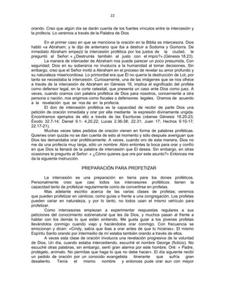 22 
 
orando. Creo que algún día se darán cuenta de los fuertes vínculos entre la intercesión y
la profecía. Lo veremos a través de la Palabra de Dios
En el primer caso en que se menciona la oración en la Biblia es intercesora. Dios
habló «a Abraham; y le dijo de antemano que iba a destruir a Sodoma y Gomorra. De
inmediato Abraham empezó la intercesión profética por los justos de la ciudad, le
preguntó al Señor: « ¿Destruirás también al justo con el impío?» (Génesis 18.23).
La manera de interceder de Abraham nos puede parecer un poco presumida, Con
seguridad; Dios en su soberanía no involucra a la humanidad al tomar decisiones. Sin
embargo, creo que el Señor invitó a Abraham en el proceso de revelar su amor profundo y
su naturaleza misericordiosa. Lo primordial era que Él no quería la destrucción de Lot, por
tanto se necesitaba la intercesión. Curiosamente, una de las imágenes que se nos ofrece
a través de la intercesión de Abraham en Génesis 18, implica el significado del profeta
como defensor legal, en la corte celestial, que presenta un caso ante Dios como juez. A
veces, cuando oramos con palabra profética de Dios para nosotros, concerniente a otra
persona o nación, nos erigimos como fiscales o defensores legales. Oramos de acuerdo
a la revelación que se nos da en la profecía.
El don de intercesión profética es la capacidad de recibir de parte Dios una
petición de oración inmediata y orar por ella mediante la expresión divinamente ungida.
Encontramos ejemplos de ello a través de las Escrituras (véanse Génesis 18.20-23;
Éxodo 32.7-14; Daniel 9.1- 4,20,22; Lucas 2.36-38; 22.31; Juan 17; Hechos 9.10-17;
22.17-21).
Muchas veces tales pedidos de oración vienen en forma de palabras proféticas.
Quienes oran quizás no se dan cuenta de esto al momento y sólo después averiguan que
Dios les demandaba orar proféticamente. A veces, cuando oro de esta manera, Dios no
me da una profecía muy larga, sólo un nombre. Abro entontes la boca para orar y confío
en que Dios la llenará de la palabra de intercesión que El desea. Sin embargo, en otras
ocasiones le pregunto al Señor: « ¿Cómo quieres que ore por este asunto?» Entonces me
da la siguiente instrucción.
PREPARACIÓN PARA PROFETIZAR
La intercesión es una preparación en tierra para los dones proféticos.
Personalmente creo que casi todos los intercesores proféticos tienen la
capacidad tanto de profetizar regularmente como de convertirse en profetas.
Mas adelante escribo acerca de las varias clases de profetas; veremos
que pueden profetizar en cánticos; como guías o frente a una congregación. Los profetas
pueden variar en naturaleza, y por lo tanto, no todos usan el mismo vehículo para
profetizar.
Como intercesores empiezan a experimentar respuestas regulares a sus
peticiones del conocimiento sobrenatural que les da Dios, y muchos pasan al frente a
hablar con los demás lo que están sintiendo. Me gusta guiar a los jóvenes profetas
llevándolos conmigo cuando viajo y haciéndolos orar conmigo. Con frecuencia se
emocionan y dicen: «Cindy, sabía que ibas a orar antes de que lo hicieras». El mismo
Espíritu Santo orando por intermedio de mí estaba también orando a través de ellos.
A veces esta clase de oración involucra una revelación progresiva de la voluntad
de Dios. Un día, cuando estaba intercediendo, escuché el nombre George (ficticio). No
escuché otras palabras, sin embargo, sentí gran alarma por este hombre. Oré: « Padre,
protégelo, anímalo. No permitas que haga lo que no debe hacer». El día siguiente recibí
un pedido de oración por un conocido evangelista itinerante que sufría gran
desaliento. Tenía el mismo nombre y entonces pude orar aun con mayor
 