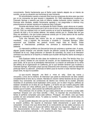 23 
 
conocimiento. Siento fuertemente que el Señor pudo haberlo alejado de un intento de
suicidio, ya que su situación era horrorosa en ese momento.
Es reconfortante cuando a menudo Dios toca los corazones de otros para que oren
por mí en momentos de gran tensión o desaliento. En 1993 intentábamos mudarnos a
Colorado Springs y parecía que todo el infierno estaba luchando contra nosotros. Las
finanzas eran escasas, estaba físicamente agotada y me preguntaba si éramos muy
presuntuosos en pensar siquiera en mudarnos para Colorado.
Durante ese tiempo recibí una llamada de Dutch Sheets, quien ahora es mi pastor.
«Cindy», dijo, « estoy preocupado por ti (él no era el único, yo también estaba preocupada
por mí). Ceci (su esposa) tuvo un sueño anoche en el que te deslizabas en un terraplén
cubierto de lodo y no te podías detener. He estado orando por ti». Estaba feliz de que
Dios me advirtiera y de que tuviera personas orando por mí (más acerca de los sueños
proféticos y visiones en el capítulo nueve).
Tuve otra llamada ese mismo día de un compañero de oración. «Cindy»,
manifestó, «vas a lograrlo. No renuncies a mudarte a Colorado Springs». Debo
reconocer que Colorado me pareció mucho mejor todo el tiempo. Estas
palabras e Intercesiones proféticas me animaron a mantenerme firme hacia
adelante.
La intercesión profética con frecuencia toma por sorpresa a quienes oran. A veces,
alguien puede empezar una sencilla oración de petición cuando de repente cambia la
tonalidad de la voz. Llega entonces un llamado de autoridad. Es como si el intercesor
cambiara sus atavíos en el Espíritu a medida que el poder del Espíritu Santo da energía a
la oración.
Dick Eastman habla de esta clase de incidencia en su libro The fericho Hour [La
hora de Jericó). Estaba en una reunión de oración, en las instalaciones de Cada Hogar
para Cristo, de la que es el presidente internacional. La oración se enfocaba en la venta
del edificio de la organización en California, por lo que también tendrían que mudarse a
Colorado Springs. Al principio creyó que las Oraciones eran sinceras y nada de intensidad
particular llamó su atención. ¡Entonces el Señor puso la reunión a toda marcha! Según el
propio Dick, he aquí lo sucedido:
Lo que ocurrió después me llevó a mirar el reloj. Eran las nueve y
cincuenta y cinco de la mañana. El intercesor que pedía la intervención de Dios cambió
completamente el tono de su oración. Narraba en oración ciertos factores de los que Dios
estaba muy consciente: las condiciones de declive eco nómico de la ciudad; artículos
recientes en el periódico local explicaban cómo pocos, por no decir ninguno, edificios se
estaban vendiendo en el área de Los Ángeles; y el hecho de que nuestra pequeña calle
estaba en línea con otros edificios para la venta, algunos tal vez mejores y hasta más
baratos que el nuestro. ¡Qué oración tan edificante para la fe!
Pero entonces vino el cambio. El que oraba pareció dar un enorme y audaz salto
espiritual. Empezó con una frase sencilla: « Dios, no importan las circunstancias. Tú
tienes el perfecto comprador para este edificio». Prosiguió: «En efecto, creo que hasta
puedes ver ese comprador ahora. Tú sabes su nombre. Tú puedes ver dónde está y lo
que hace ahora».
Lo que sucedió después creo que fue una transición divina iniciada en el campo de
la oración profética. De repente el intercesor habló directamente a quien sería el
comprador: «Incluso creo que ahora Dios te ve conduciendo por las calles cercanas a la
oficina de bienes raíces en busca del edificio ideal para tus negocios». Siguió una aun
más desconcertante instrucción: «Te ordeno dirigirte hacia acá inmediatamente. No
mañana, no la semana entrante, no el mes próximo, sino hoy».
 