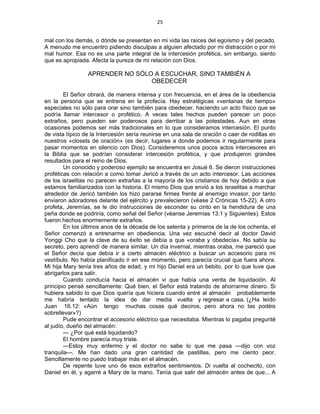 25 
 
mal con los demás, o dónde se presentan en mi vida las raíces del egoísmo y del pecado.
A menudo me encuentro pidiendo disculpas a alguien afectado por mi distracción o por mi
mal humor. Esa no es una parte integral de la intercesión profética, sin embargo, siento
que es apropiada. Afecta la pureza de mi relación con Dios.
APRENDER NO SÓLO A ESCUCHAR, SINO TAMBIÉN A
OBEDECER
El Señor obrará, de manera intensa y con frecuencia, en el área de la obediencia
en la persona que se entrena en la profecía. Hay estratégicas «ventanas de tiempo»
especiales no sólo para orar sino también para obedecer, haciendo un acto físico que se
podría llamar intercesor o profético. A veces tales hechos pueden parecer un poco
extraños, pero pueden ser poderosos para derribar a las potestades. Aun en otras
ocasiones podemos ser más tradicionales en lo que consideramos intercesión. El punto
de vista típico de la Intercesión sería reunirse en una sala de oración o caer de rodillas en
nuestros «closets de oración» (es decir, lugares a donde podemos ir regularmente para
pasar momentos en silencio con Dios). Consideremos unos pocos actos intercesores en
la Biblia que se podrían considerar intercesión profética, y que produjeron grandes
resultados para el reino de Dios.
Un conocido y poderoso ejemplo se encuentra en Josué 6. Se dieron instrucciones
proféticas con relación a como tomar Jericó a través de un acto intercesor. Las acciones
de los israelitas no parecen extrañas a la mayoría de los cristianos de hoy debido a que
estamos familiarizados con la historia. El mismo Dios que envió a los israelitas a marchar
alrededor de Jericó también los hizo pararse firmes frente al enemigo invasor, por tanto
enviaron adoradores delante del ejército y prevalecieron (véase 2 Crónicas 15-22). A otro
profeta, Jeremías, se le dio instrucciones de esconder su cinto en la hendidura de una
peña donde se podriría, como señal del Señor (véanse Jeremías 13.1 y Siguientes). Estos
fueron hechos enormemente extraños.
En los últimos anos de la década de los setenta y primeros de la de los ochenta, el
Señor comenzó a entrenarme en obediencia. Una vez escuché decir al doctor David
Yonggi Cho que la clave de su éxito se debía a que «oraba y obedecía». No sabía su
secreto, pero aprendí de manera similar. Un día invernal, mientras oraba, me pareció que
el Señor decía que debía ir a cierto almacén eléctrico a buscar un accesorio para mi
vestíbulo. No había planificado ir en ese momento, pero parecía crucial que fuera ahora.
Mi hija Mary tenía tres años de edad, y mi hijo Daniel era un bebito, por lo que tuve que
abrigarlos para salir.
Cuando conducía hacia el almacén vi que había una venta de liquidación. Al
principio pensé sencillamente: Qué bien, el Señor está tratando de ahorrarme dinero. Si
hubiera sabido lo que Dios quería que hiciera cuando entré al almacén probablemente
me habría tentado la idea de dar media vuelta y regresar a casa. (¿Ha leído
Juan 16.12: «Aún tengo muchas cosas qué deciros, pero ahora no las podéis
sobrellevar»?)
Pude encontrar el accesorio eléctrico que necesitaba. Mientras lo pagaba pregunté
al judío, dueño del almacén:
— ¿Por qué está liquidando?
El hombre parecía muy triste.
—Estoy muy enfermo y el doctor no sabe lo que me pasa —dijo con voz
tranquila—. Me han dado una gran cantidad de pastillas, pero me ciento peor.
Sencillamente no puedo trabajar más en el almacén.
De repente tuve uno de esos extraños sentimientos. Di vuelta al cochecito, con
Daniel en él, y agarré a Mary de la mano. Tenía que salir del almacén antes de que... A
 