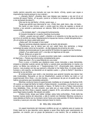 26 
 
medio camino escuché una menuda voz que me decía: «Cindy, quiero que vayas a
imponerle las manos porque lo voy a sanar».
« ¿Sanarlo Señor? ¿Quieres decir que deseas que regrese y ore por él en el
nombre de Jesús? Señor, el es judío (como si el Señor no lo supiera). ¿No se ofenderá
o me rechazará de plano?»
Otra vez la voz del Señor: «Cindy, quiero que...»
Tengo que admitir que interrumpí la voz. « Está bien, está bien», dije, «lo haré».
Sin sentir el más mínimo valor o unción guié los niños de regreso a donde el
hombre y los exhorté a permanecer en silencio. Miré al hombre que parecía un poco
sorprendido.
— ¿Ha olvidado algo? —me preguntó burlonamente.
El corazón tronaba en mi pecho mientras murmuraba:
—Señor, ¿puedo orar por usted? —Debido a mi cobardía no le dije que iba a orar
por él en el nombre de Jesús. Rápidamente le impuse las manos y hablé abruptamente—.
¡En el nombre de Jesús usted está sano!
¿Sabe qué? ¡Ni me pegó ni hizo nada!
Algunas semanas después regresé a ver al dueño del almacén.
—Perdóneme, soy la dama que oró por usted hace dos semanas, y tengo
curiosidad de saber cómo se ha sentido —le dije después de armarme de valor.
¡Estaba conmocionada por lo que vendría! El hombre me agarró por los hombros.
¡Usted! ¿Fue usted quien oró? —me dijo con lágrimas en los ojos.
Pensé: ¡Estoy en un gran lío!
—Fui a ver a mi doctor y no pudo encontrar nada malo —exclamó todavía bañado
en lágrimas—. Parece que ahora estoy completamente sano.
Nada que decir. ¡Fui a casa flotando en una nube!
Poco a poco, a medida que obedecía esas voces menudas y esas demandas,
empecé a entender cuándo venían del Señor y cuándo eran sencillamente mi mente o la
carne. La Biblia nos exhorta en 1 Tesalonicenses 5.21: «Examinadlo todo; retened lo
bueno». Las pruebas con las que aprendí a dilucidar si me habla Dios, mi propio espíritu
humano u otro espíritu, se discutirán en el capítulo cuatro: « ¿Eres tú Señor?: Aprenda a
escuchar la voz de Dios».
El entrenamiento que recibí y las lecciones que aprendí durante esa época han
sido invalorables. Recuerdo un día en Weatherford, cuando el Señor me instó a ir al
supermercado Winn Dixie —no otra tienda— y permanecer de pie en el pasillo tres. Allí
habría una persona que necesitaba salvación.
Mientras conducía hacia el supermercado meditaba en el pasaje de Hechos 8.26-
35 cuando un ángel del Señor le habló a Felipe diciendo: «Levántate y ve hacia el sur, por
el camino que desciende de Jerusalén a Gaza». El Señor le dio a Felipe instrucciones
muy detalladas. Creo, de todo corazón, que este era un caso similar. Bien, me fui al
pasillo tres del Winn Dixie y esperé, esperé y esperé. Al fin, una señora a quien conocía
poco llegó hasta el pasillo. Me saludó con júbilo:
«Cielos Cindy, tengo que hablar contigo; estoy toda confundida». Pude darle las
buenas nuevas acerca de Jesucristo, y ella lo recibió con felicidad. Mientras conducía a
casa alababa al Señor por su bondad y amor hacia una oveja perdida. El Señor dejaría las
noventa y nueve por una sola. Deseo siempre hacer lo mismo.
El ROL DEL VIGILANTE
Un papel importante del intercesor profético es ser un vigilante para el cuerpo de
Cristo (esto es lo que describo como alguien a quien Dios llama para «permanecer en
guardia», en oración, por un grupo de personas o una nación). De un análisis de la
 
