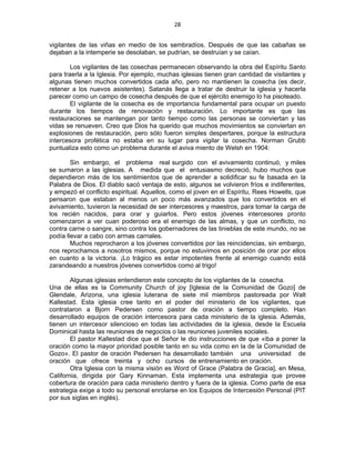 28 
 
vigilantes de las viñas en medio de los sembradíos. Después de que las cabañas se
dejaban a la intemperie se desolaban, se pudrían, se destruían y se caían.
Los vigilantes de las cosechas permanecen observando la obra del Espíritu Santo
para traerla a la Iglesia. Por ejemplo, muchas iglesias tienen gran cantidad de visitantes y
algunas tienen muchos convertidos cada año, pero no mantienen la cosecha (es decir,
retener a los nuevos asistentes). Satanás llega a tratar de destruir la iglesia y hacerla
parecer como un campo de cosecha después de que el ejército enemigo lo ha pisoteado.
El vigilante de la cosecha es de importancia fundamental para ocupar un puesto
durante los tiempos de renovación y restauración. Lo importante es que las
restauraciones se mantengan por tanto tiempo como las personas se conviertan y las
vidas se renueven. Creo que Dios ha querido que muchos movimientos se conviertan en
explosiones de restauración, pero sólo fueron simples despertares, porque la estructura
intercesora profética no estaba en su lugar para vigilar la cosecha. Norman Grubb
puntualiza esto como un problema durante el aviva miento de Welsh en 1904:
Sin embargo, el problema real surgido con el avivamiento continuó, y miles
se sumaron a las iglesias. A medida que el entusiasmo decreció, hubo muchos que
dependieron más de los sentimientos que de aprender a solidificar su fe basada en la
Palabra de Dios. El diablo sacó ventaja de esto, algunos se volvieron fríos e indiferentes,
y empezó el conflicto espiritual. Aquellos, como el joven en el Espíritu, Rees Howells, que
pensaron que estaban al menos un poco más avanzados que los convertidos en el
avivamiento, tuvieron la necesidad de ser intercesores y maestros, para tomar la carga de
los recién nacidos, para orar y guiarlos. Pero estos jóvenes intercesores pronto
comenzaron a ver cuan poderoso era el enemigo de las almas, y que un conflicto, no
contra carne o sangre, sino contra los gobernadores de las tinieblas de este mundo, no se
podía llevar a cabo con armas carnales.
Muchos reprocharon a los jóvenes convertidos por las reincidencias, sin embargo,
nos reprochamos a nosotros mismos, porque no estuvimos en posición de orar por ellos
en cuanto a la victoria. ¡Lo trágico es estar impotentes frente al enemigo cuando está
zarandeando a nuestros jóvenes convertidos como al trigo!
Algunas iglesias entendieron este concepto de los vigilantes de la cosecha.
Una de ellas es la Community Church of joy [Iglesia de la Comunidad de Gozo] de
Glendale, Arizona, una iglesia luterana de siete mil miembros pastoreada por Walt
Kallestad. Esta iglesia cree tanto en el poder del ministerio de los vigilantes, que
contrataron a Bjorn Pedersen como pastor de oración a tiempo completo. Han
desarrollado equipos de oración intercesora para cada ministerio de la iglesia. Además,
tienen un intercesor silencioso en todas las actividades de la iglesia, desde la Escuela
Dominical hasta las reuniones de negocios o las reuniones juveniles sociales.
El pastor Kallestad dice que el Señor le dio instrucciones de que «iba a poner la
oración como la mayor prioridad posible tanto en su vida como en la de la Comunidad de
Gozo». El pastor de oración Pedersen ha desarrollado también una universidad de
oración que ofrece treinta y ocho cursos de entrenamiento en oración.
Otra Iglesia con la misma visión es Word of Grace (Palabra de Gracia], en Mesa,
California, dirigida por Gary Kinnaman. Esta implementa una estrategia que provee
cobertura de oración para cada ministerio dentro y fuera de la iglesia. Como parte de esa
estrategia exige a todo su personal enrolarse en los Equipos de Intercesión Personal (PIT
por sus siglas en inglés).
 