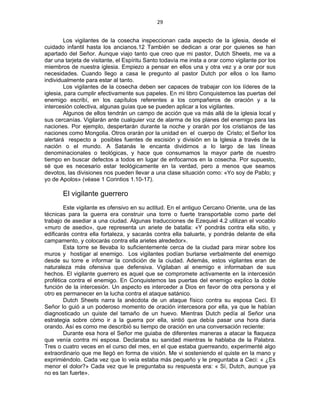 29 
 
Los vigilantes de la cosecha inspeccionan cada aspecto de la iglesia, desde el
cuidado infantil hasta los ancianos.12 También se dedican a orar por quienes se han
apartado del Señor. Aunque viajo tanto que creo que mi pastor, Dutch Sheets, me va a
dar una tarjeta de visitante, el Espíritu Santo todavía me insta a orar como vigilante por los
miembros de nuestra iglesia. Empiezo a pensar en ellos una y otra vez y a orar por sus
necesidades. Cuando llego a casa le pregunto al pastor Dutch por ellos o los llamo
individualmente para estar al tanto.
Los vigilantes de la cosecha deben ser capaces de trabajar con los líderes de la
iglesia, para cumplir efectivamente sus papeles. En mi libro Conquistemos las puertas del
enemigo escribí, en los capítulos referentes a los compañeros de oración y a la
intercesión colectiva, algunas guías que se pueden aplicar a los vigilantes.
Algunos de ellos tendrán un campo de acción que va más allá de la iglesia local y
sus cercanías. Vigilarán ante cualquier voz de alarma de los planes del enemigo para las
naciones. Por ejemplo, despertarán durante la noche y orarán por los cristianos de las
naciones como Mongolia. Otros orarán por la unidad en el cuerpo de Cristo; el Señor los
alertará respecto a posibles fuentes de escisión y división en la Iglesia a través de la
nación o el mundo. A Satanás le encanta dividirnos a lo largo de las líneas
denominacionales o teológicas, y hace que consumamos la mayor parte de nuestro
tiempo en buscar defectos a todos en lugar de enfocarnos en la cosecha. Por supuesto,
sé que es necesario estar teológicamente en la verdad, pero a menos que seamos
devotos, las divisiones nos pueden llevar a una clase situación como: «Yo soy de Pablo; y
yo de Apolos» (véase 1 Corintios 1.10-17).
El vigilante guerrero
Este vigilante es ofensivo en su actitud. En el antiguo Cercano Oriente, una de las
técnicas para la guerra era construir una torre o fuerte transportable como parte del
trabajo de asediar a una ciudad. Algunas traducciones de Ezequiel 4.2 utilizan el vocablo
«muro de asedio», que representa un ariete de batalla: «Y pondrás contra ella sitio, y
edificarás contra ella fortaleza, y sacarás contra ella baluarte, y pondrás delante de ella
campamento, y colocarás contra ella arietes alrededor».
Esta torre se llevaba lo suficientemente cerca de la ciudad para mirar sobre los
muros y hostigar al enemigo. Los vigilantes podían burlarse verbalmente del enemigo
desde su torre e informar la condición de la ciudad. Además, estos vigilantes eran de
naturaleza más ofensiva que defensiva. Vigilaban al enemigo e informaban de sus
hechos. El vigilante guerrero es aquel que se compromete activamente en la intercesión
profética contra el enemigo. En Conquistemos las puertas del enemigo explico la doble
función de la intercesión. Un aspecto es interceder a Dios en favor de otra persona y el
otro es permanecer en la lucha contra el ataque satánico.
Dutch Sheets narra la anécdota de un ataque físico contra su esposa Ceci. El
Señor lo guió a un poderoso momento de oración intercesora por ella, ya que le habían
diagnosticado un quiste del tamaño de un huevo. Mientras Dutch pedía al Señor una
estrategia sobre cómo ir a la guerra por ella, sintió que debía pasar una hora diaria
orando. Así es como me describió su tiempo de oración en una conversación reciente:
Durante esa hora el Señor me guiaba de diferentes maneras a atacar la flaqueza
que venía contra mi esposa. Declaraba su sanidad mientras le hablaba de la Palabra.
Tres o cuatro veces en el curso del mes, en el que estaba guerreando, experimenté algo
extraordinario que me llegó en forma de visión. Me vi sosteniendo el quiste en la mano y
exprimiéndolo. Cada vez que lo veía estaba más pequeño y le preguntaba a Ceci: « ¿Es
menor el dolor?» Cada vez que le preguntaba su respuesta era: « Sí, Dutch, aunque ya
no es tan fuerte».
 