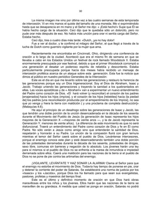 30 
 
La misma imagen me vino por última vez a las cuatro semanas de esta temporada
de intercesión. Vi en mis manos el quiste del tamaño de una moneda. Me vi exprimiéndolo
hasta que se desaparecía en mi mano y el Señor me dijo: « ¡Está hecho!» Supe que Él se
había hecho cargo de la situación. Ceci dijo que le quedaba sólo un dolorcito, pero no
pude orar más después de eso. No había más unción para orar ni sentía carga del Señor.
Estaba hecho.
Ceci dijo, tres o cuatro días más tarde: «Dutch, ¡ya no hay dolor!
Fue a ver al doctor, y le confirmó el milagro del Señor, el que llegó a través de la
lucha de Dutch como guerrero vigilante por la mujer que ama.
Recientemente me encontraba en Cincinnati, Ohio, dirigiendo una conferencia de
oración a lo largo de la ciudad. Aconteció que era el mismo fin de semana en que se
llevaba a cabo en los Estados Unidos un festival de rock llamado Woodstock II. Estaba
enormemente preocupada por ese festival, debido a que el primer Woodstock corrompió a
una generación al desatar un poderoso espíritu de rebeldía y descontento. Estaba
particularmente preocupada porque hacía dos meses había recibido un mensaje de
intercesión profética acerca de un ataque sobre esta generación. Esta fue la noticia que
dimos al público en nuestro periódico Generales de la Intercesión:
Este es el día en que me levanto sobre las generaciones y restauro la herencia de
las generaciones porque soy un Dios trigeneracional. Soy el Dios de Abraham, Isaac y
Jacob. Trabajo uniendo las generaciones y trayendo la sanidad a los quebrantados en
ellas. Las voces apostólicas y de « Abraham» van a experimentar un nuevo entendimiento
del Padre como corazón de Dios. «El hará volver (y reconciliar) el corazón de los padres
[enajenados] hacia los hijos (impíos], y el corazón de los hijos [rebeldes] hacia (la piedad
de] los padres [una reconciliación producida por el arrepentimiento de los Impíos], no sea
que yo venga y hiera la tierra con maldición ( y una proclama de completa destrucción]»
(Malaquías 4.6).
He aquí el principio de un desahogo sobre las generaciones de Isaac y Jacob, las
que tendrán una doble porción de la unción desencadenada en la década de los sesenta
durante el Movimiento del Pueblo de Jesús (la generación de Isaac representa los hijos
mayores de la Generación X —mayores de veinte anos —, y la de Jacob representa la
Generación Y, menores de veinte años). La diferencia de este movimiento es que no será
disfuncional. Traerá un entendimiento del Padre como corazón de Dios y fe en Él como
Padre. No sólo verán a Jesús como amigo sino que entenderán la santidad de Dios,
respetarán y honrarán a su Padre. La unción de la compasión fluirá con gran ternura
mientras el temor del Señor caerá sobre el pueblo de Dios. Levántense intercesores,
porque el enemigo conoce este plan y está desencadenando también una doble porción
de las potestades derramadas durante la década de los sesenta, potestades de drogas,
sexo libre, comunas sin barreras y negación de lo absoluto. Los jóvenes harán una ley
para sí mismos si el pueblo de Dios no se enfrenta a la marea de inmundicia e impiedad
derramada sobre ellos. Caerá una maldición para las naciones de la tierra si el pueblo de
Dios no se pone de pie contra las artimañas del enemigo.
¡VIGILANTE, LEVÁNTATE Y HAZ SONAR LA ALARMA! Clama al Señor para que
el enemigo no estorbe el movimiento de Dios. Todavía hay tiempo de ponerse en pie, orar
y detener la corriente del poder de Satanás. Se establecerá una norma de justicia por los
«Isaacs» y los «Jacobs», porque Dios los ha llamado para que sean sus evangelistas,
pastores, profetas y maestros del tiempo final.
Este es el último y definitivo momento de oración en que Dios hará obras
maravillosas entre los niños y los jóvenes. Ellos harán que las naciones de la tierra se
maravillen de su grandeza. A medida que usted se ponga en oración, Satanás no podrá
 