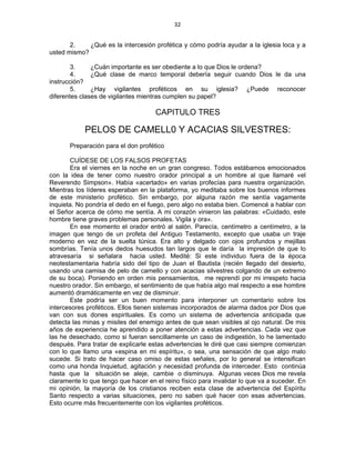 32 
 
2. ¿Qué es la intercesión profética y cómo podría ayudar a la iglesia loca y a
usted mismo?
3. ¿Cuán importante es ser obediente a lo que Dios le ordena?
4. ¿Qué clase de marco temporal debería seguir cuando Dios le da una
instrucción?
5. ¿Hay vigilantes proféticos en su iglesia? ¿Puede reconocer
diferentes clases de vigilantes mientras cumplen su papel?
CAPITULO TRES
PELOS DE CAMELL0 Y ACACIAS SILVESTRES:
Preparación para el don profético
CUÍDESE DE LOS FALSOS PROFETAS
Era el viernes en la noche en un gran congreso. Todos estábamos emocionados
con la idea de tener como nuestro orador principal a un hombre al que llamaré «el
Reverendo Simpson». Había «acertado» en varias profecías para nuestra organización.
Mientras los líderes esperaban en la plataforma, yo meditaba sobre los buenos informes
de este ministerio profético. Sin embargo, por alguna razón me sentía vagamente
inquieta. No pondría el dedo en el fuego, pero algo no estaba bien. Comencé a hablar con
el Señor acerca de cómo me sentía. A mi corazón vinieron las palabras: «Cuidado, este
hombre tiene graves problemas personales. Vigila y ora».
En ese momento el orador entró al salón. Parecía, centímetro a centímetro, a la
imagen que tengo de un profeta del Antiguo Testamento, excepto que usaba un traje
moderno en vez de la suelta túnica. Era alto y delgado con ojos profundos y mejillas
sombrías. Tenía unos dedos huesudos tan largos que le daría la impresión de que lo
atravesaría si señalara hacia usted. Medité: Si este individuo fuera de la época
neotestamentaria habría sido del tipo de Juan el Bautista (recién llegado del desierto,
usando una camisa de pelo de camello y con acacias silvestres colgando de un extremo
de su boca). Poniendo en orden mis pensamientos, me reprendí por mi irrespeto hacia
nuestro orador. Sin embargo, el sentimiento de que había algo mal respecto a ese hombre
aumentó dramáticamente en vez de disminuir.
Este podría ser un buen momento para interponer un comentario sobre los
intercesores proféticos. Ellos tienen sistemas incorporados de alarma dados por Dios que
van con sus dones espirituales. Es como un sistema de advertencia anticipada que
detecta las minas y misiles del enemigo antes de que sean visibles al ojo natural. De mis
años de experiencia he aprendido a poner atención a estas advertencias. Cada vez que
las he desechado, como si fueran sencillamente un caso de indigestión, lo he lamentado
después. Para tratar de explicarle estas advertencias le diré que casi siempre comienzan
con lo que llamo una «espina en mi espíritu», o sea, una sensación de que algo malo
sucede. Si trato de hacer caso omiso de estas señales, por lo general se intensifican
como una honda Inquietud, agitación y necesidad profunda de interceder. Esto continúa
hasta que la situación se aleje, cambie o disminuya. Algunas veces Dios me revela
claramente lo que tengo que hacer en el reino físico para invalidar lo que va a suceder. En
mi opinión, la mayoría de los cristianos reciben esta clase de advertencia del Espíritu
Santo respecto a varias situaciones, pero no saben qué hacer con esas advertencias.
Esto ocurre más frecuentemente con los vigilantes proféticos.
 