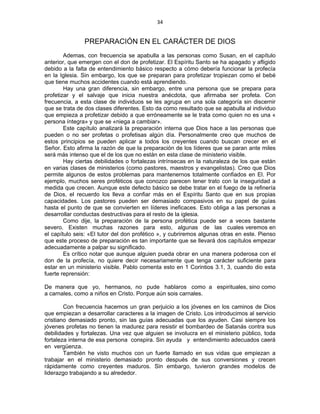 34 
 
PREPARACIÓN EN EL CARÁCTER DE DIOS
Ademas, con frecuencia se apabulla a las personas como Susan, en el capítulo
anterior, que emergen con el don de profetizar. El Espíritu Santo se ha apagado y afligido
debido a la falta de entendimiento básico respecto a cómo debería funcionar la profecía
en la Iglesia. Sin embargo, los que se preparan para profetizar tropiezan como el bebé
que tiene muchos accidentes cuando está aprendiendo.
Hay una gran diferencia, sin embargo, entre una persona que se prepara para
profetizar y el salvaje que inicia nuestra anécdota, que afirmaba ser profeta. Con
frecuencia, a esta clase de individuos se les agrupa en una sola categoría sin discernir
que se trata de dos clases diferentes. Esto da como resultado que se apabulla al individuo
que empieza a profetizar debido a que erróneamente se le trata como quien no es una «
persona íntegra» y que se «niega a cambiar».
Este capítulo analizará la preparación interna que Dios hace a las personas que
pueden o no ser profetas o profetisas algún día. Personalmente creo que muchos de
estos principios se pueden aplicar a todos los creyentes cuando buscan crecer en el
Señor. Esto afirma la razón de que la preparación de los líderes que se paran ante miles
será más intenso que el de los que no están en esta clase de ministerio visible.
Hay ciertas debilidades o fortalezas intrínsecas en la naturaleza de los que están
en varias clases de ministerios (como pastores, maestros y evangelistas). Creo que Dios
permite algunos de estos problemas para mantenernos totalmente confiados en El. Por
ejemplo, muchos seres proféticos que conozco parecen tener trato con la inseguridad a
medida que crecen. Aunque este defecto básico se debe tratar en el fuego de la refinería
de Dios, el recuerdo los lleva a confiar más en el Espíritu Santo que en sus propias
capacidades. Los pastores pueden ser demasiado compasivos en su papel de guías
hasta el punto de que se convierten en líderes ineficaces. Esto obliga a las personas a
desarrollar conductas destructivas para el resto de la iglesia.
Como dije, la preparación de la persona profética puede ser a veces bastante
severo. Existen muchas razones para esto, algunas de las cuales veremos en
el capítulo seis: «El tutor del don profético », y cubriremos algunas otras en este. Pienso
que este proceso de preparación es tan importante que se llevará dos capítulos empezar
adecuadamente a palpar su significado.
Es crítico notar que aunque alguien pueda obrar en una manera poderosa con el
don de la profecía, no quiere decir necesariamente que tenga carácter suficiente para
estar en un ministerio visible. Pablo comenta esto en 1 Corintios 3.1, 3, cuando dio esta
fuerte reprensión:
De manera que yo, hermanos, no pude hablaros como a espirituales, sino como
a carnales, como a niños en Cristo. Porque aún sois carnales.
Con frecuencia hacemos un gran perjuicio a los jóvenes en los caminos de Dios
que empiezan a desarrollar caracteres a la imagen de Cristo. Los introducimos al servicio
cristiano demasiado pronto, sin las guías adecuadas que los ayuden. Casi siempre los
jóvenes profetas no tienen la madurez para resistir el bombardeo de Satanás contra sus
debilidades y fortalezas. Una vez que alguien se involucra en el ministerio público, toda
fortaleza interna de esa persona conspira. Sin ayuda y entendimiento adecuados caerá
en vergüenza.
También he visto muchos con un fuerte llamado en sus vidas que empiezan a
trabajar en el ministerio demasiado pronto después de sus conversiones y crecen
rápidamente como creyentes maduros. Sin embargo, tuvieron grandes modelos de
liderazgo trabajando a su alrededor.
 