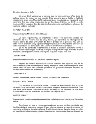 2 
 
Directora de mujeres de fe
Mi amiga Cindy Jacobs fue la persona que me convenció hace años, tanto de
palabra como de hecho, de que nuestro Dios soberano podría hablar y hablaría
directamente a sus hijos. Me enseñó muchas verdades importantes que no aprendí en el
seminario. Por eso estoy emocionado de ver las ideas dinámicas de Cindy en este
inspirador libro, La voz de Dios. Lo recomiendo ampliamente para los líderes cristianos de
cualquier tradición teológica.
C. PETER WAGNER
Presidente de los Ministerios Global Harvest
La visión experimental, las enseñanzas bíblicas y la aplicación práctica son
elementos del más reciente libro de Cindy Jacobs, que contestará los interrogantes de
muchos acerca del papel y la función del don de profecía en la iglesia de hoy. Con su
estilo fácil de entender, Cindy expresa varios principios que beneficiará tanto a quienes se
estén iniciando en sus dones como a los veteranos en el ministerio profético.
Se me ha bendecido personalmente al recibir la expresión del aliento divino a
través de este vaso elegido. Cindy es un regalo único para el Cuerpo de Cristo, a quien
Dios está usando poderosamente para llegar a su pueblo en esta hora vital.
JANE HANSEN
Presidenta internacional de la Comunidad Femenina Aglow
Repleto de aventura sobrenatural y visión profunda, este oportuno libro es de
lectura esencial para el líder espiritual de hoy. El capítulo sobre protocolo espiritual debe
ser de particular ayuda para pastores que luchan por gobernar sabiamente en medio de
los turbulentos vientos del avivamiento.
JOHN DAWSON
Director de Misiones Internacionales Urbanas y Juventud con una Misión
Elogios a La Voz De Dios
Con su primer libro sobre la oración, y ahora con este dinámico libro sobre la
profecía, Cindy Jacobs le ha hecho un maravilloso servicio a la comunidad cristiana. Creo
que estas verdades nos profundizarán dentro del corazón y del ministerio de Dios. Este
libro tiene el don de ser sencillo sin ser simplista. ¡No deje de leerlo!
BOBBYE BYERLY
Presidenta del consejo nacional estadounidense de la Comunidad Internacional Femenina
Aglow
Dormí poco en toda la noche preocupado por un serio conflicto ministerial que
tendría más tarde esa misma mañana. Pocos minutos antes de encarar el problema, mi
secretaria recibió una llamada telefónica. Era Cindy Jacobs que llamaba desde un avión
en conexión con el aeropuerto, a dos mil cuatrocientos kilómetros de distancia. Cuando su
 