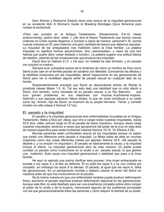 38 
 
Quin Sherrer y Ruthanne Garlock dicen esto acerca de la iniquidad generacional
en su excelente libro A Woman's Guide to Breaking Bondages [Guía femenina para
romper la esclavitud]:
«Pero eso sucedía en el Antiguo Testamento» (Deuteronomio 5.9-10, citado
anteriormente), podría decir usted. « ¿No dice el Nuevo Testamento que somos nuevas
criaturas en Cristo cuando llegamos a conocer a Jesús de manera personal?» Sí, somos
nuevas criaturas en Él, pero traemos una gran cantidad de basura que debemos expulsar.
La iniquidad de los antepasados trae maldición sobre la línea familiar. La palabra
iniquidad no significa hechos pecaminosos, sino «perversidad», y viene de una raíz
hebrea que quiere decir «estar doblado o torcido». La palabra sugiere una actitud básica
de rebelión, además de las consecuencias que produce esa iniquidad.
David dice en Salmos 51.5: « He aquí, en maldad he sido formado, y en pecado
me concibió mi madre».
Siempre tuve curiosidad acerca de la dinámica de cómo un hombre de Dios como
David pudo caer en el terrible pecado de adulterio con Betsabé. Conociendo los efectos y
la debilidad producidos por las iniquidades, decidí inspeccionar en las generaciones de
David para ver si revelaban alguna señal de pecado sexual en cualquier lado de su
familia.
Sorprendentemente averigüé que David es descendiente directo de Rahab la
prostituta (véase Mateo 1.5, 6). Tal vez esto dejó una debilidad que no sólo afectó a
David, sino también, como resultado de su pecado sexual, a su hijo Salomón, que
tuvo graves problemas en sus relaciones con muchas, muchísimas mujeres.
Salomón y sus esposas adoraron falsos dioses, lo que sin duda contribuyó a su caída
como rey. Amnón, hijo de David, se enamoró de su propia hermana Tamar, y cometió
incesto con ella (véase 2 Samuel 13.1ss).
El pecado y la iniquidad
El pecado y la iniquidad generacional eran enfermedades incurables en el Antiguo
Testamento. Alabe a Dios por Jesús, que vino a cargar todas nuestras iniquidades, Isaías
53.6 dice: «Mas Jehová cargó en Él el pecado de todos nosotros». Aunque Jesús cargó
nuestras iniquidades, tenemos a veces que apropiarnos del poder de la cruz en esta área
de manera específica para recibir la libertad (véanse Hechos 19.18, 19; Efesios 4.28).
Muchas personas están confundidas acerca de las iniquidades porque no saben
que existe una diferencia entre pecado e iniquidad. La Biblia habla de ellas en muchas
ocasiones como dos cosas diferentes (véase por ejemplo Salmos 32.5: «Mi pecado te
declaré y, y no encubrí mi iniquidad»). El pecado es básicamente la causa, y la iniquidad
incluye el efecto. La iniquidad generacional obra de esta manera: Un padre puede
cometer un pecado como involucrarse en lo oculto o en pecado sexual, lo que genera
una maldición. Esta causa una iniquidad generacional o debilidad que pasa a la línea
familiar.
He aquí un ejemplo que podría clarificar este proceso: Una mujer embarazada se
somete a los rayos X y el feto se deforma. Él no pidió los rayos X y es una víctima por
completo, sin embargo los rayos X lo afectan. El pecado, al igual que los rayos X, daña
las generaciones. Es un pensamiento horrible y debería colocar el temor del Señor en
nosotros antes de que nos involucremos en el pecado.
De la misma manera en que una enfermedad venérea puede producir deformación
física, asimismo el pecado espiritual produce deformación espiritual en las generaciones.
Aunque este libro no está diseñado para ser una enseñanza completa sobre cómo romper
el poder de lo oculto y de la brujería, mencionaré algunos de los problemas principales
con los que generacionalmente lidian las personas y cómo adquirir la libertad de su poder.
 