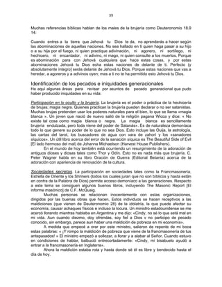 39 
 
Muchas referencias bíblicas hablan de los males de la brujería como Deuteronomio 18.9
14:
Cuando entres a la tierra que Jehová tu Dios te da, no aprenderás a hacer según
las abominaciones de aquellas naciones. No sea hallado en ti quien haga pasar a su hijo
o a su hija por el fuego, ni quien practique adivinación, ni agorero, ni sortílego, ni
hechicero, ni encantador, ni adivino, ni mago, ni quien consulte a los muertos. Porque
es abominación para con Jehová cualquiera que hace estas cosas, y por estas
abominaciones Jehová tu Dios echa estas naciones de delante de ti. Perfecto (y
absolutamente íntegro] serás delante de Jehová tu Dios. Porque estas naciones que vas a
heredar, a agoreros y a adivinos oyen; mas a ti no te ha permitido esto Jehová tu Dios.
Identificación de los pecados e iniquidades generacionales
He aquí algunas áreas para revisar por asuntos de pecado generacional que pudo
haber producido iniquidades en su vida:
Participación en lo oculto y la brujería. La brujería es el poder o práctica de la hechicería
de brujas; magia negra. Quienes practican la brujería pueden declarar o no ser satanistas.
Muchas brujas pretenden usar los poderes naturales para el bien, lo que se llama «magia
blanca ». Un joven que nació de nuevo salió de la religión pagana Wicca y dice: « No
existe tal cosa como magia blanca o negra. La magia blanca es sencillamente
brujería endulzada, pero toda viene del poder de Satanás». Es de naturaleza demoníaca
todo lo que genere su poder de lo que no sea Dios. Esto incluye las Ouija, la astrología,
las cartas del tarot, los buscadores de agua con vara de zahorí y los «sanadores
síquicos». Un útil libro acerca del error de la sanación síquica es The Beautiful Side of Evil
[El lado hermoso del mal) de Johanna Michaelson (Harvest House Publishers).
En el mundo de hoy también está ocurriendo un resurgimiento de la adoración de
antiguos dioses y diosas tales como Thor y Odín. Esto no es nada más que brujería. C.
Peter Wagner habla en su libro Oración de Guerra (Editorial Betania) acerca de la
adoración con apariencia de renovación de la cultura.
Sociedades secretas. La participación en sociedades tales como la Francmasonería,
Estrella de Oriente y los Shriners (todos los cuales juran que no son bíblicos y hasta están
en contra de la Palabra de Dios) permite acceso demoníaco a las generaciones. Respecto
a este tema se consiguen algunos buenos libros, incluyendo The Masonic Report [El
informe masónico] de C.F. McQuaig.
Muchas personas se relacionan inocentemente con estas organizaciones,
dirigidos por las buenas obras que hacen, Estos individuos se hacen receptivos a las
maldiciones (que vienen de Deuteronomio 28) de la idolatría, la que puede afectar su
economía, causar achaques físicos e incluso la locura. Un ministro estadounidense se me
acercó llorando mientras hablaba en Argentina y me dijo: «Cindy, no sé lo que está mal en
mi vida. Aun cuando diezmo, doy ofrendas, soy fiel a Dios v no participo de pecado
conocido, sin embargo, parece aun haber una maldición de pobreza en mi economía».
A medida que empecé a orar por este ministro, salieron de repente de mi boca
estas palabras: « ¡Y rompo la maldición de pobreza que viene de la francmasonería de tus
antepasados! » El ministro empezó a sollozar, a llorar y a alabar al Señor. Cuando estuvo
en condiciones de hablar, balbució entrecortadamente: «Cindy, mi bisabuelo ayudó a
entrar a la francmasonería en Inglaterra».
Ahora la maldición estaba rota y hasta donde sé él es libre y bendecido hasta el
día de hoy.
 